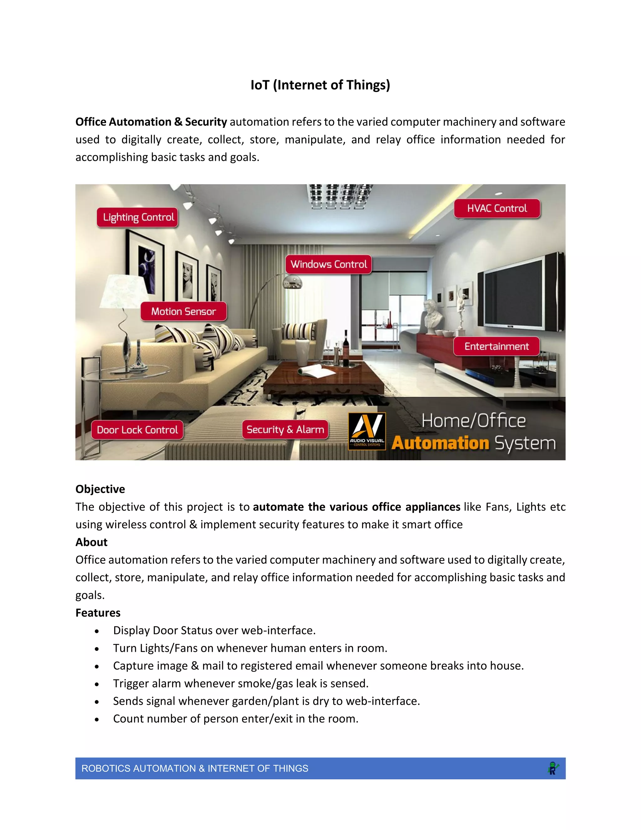 ROBOTICS AUTOMATION & INTERNET OF THINGS
IoT (Internet of Things)
Office Automation & Security automation refers to the varied computer machinery and software
used to digitally create, collect, store, manipulate, and relay office information needed for
accomplishing basic tasks and goals.
Objective
The objective of this project is to automate the various office appliances like Fans, Lights etc
using wireless control & implement security features to make it smart office
About
Office automation refers to the varied computer machinery and software used to digitally create,
collect, store, manipulate, and relay office information needed for accomplishing basic tasks and
goals.
Features
 Display Door Status over web-interface.
 Turn Lights/Fans on whenever human enters in room.
 Capture image & mail to registered email whenever someone breaks into house.
 Trigger alarm whenever smoke/gas leak is sensed.
 Sends signal whenever garden/plant is dry to web-interface.
 Count number of person enter/exit in the room.
 