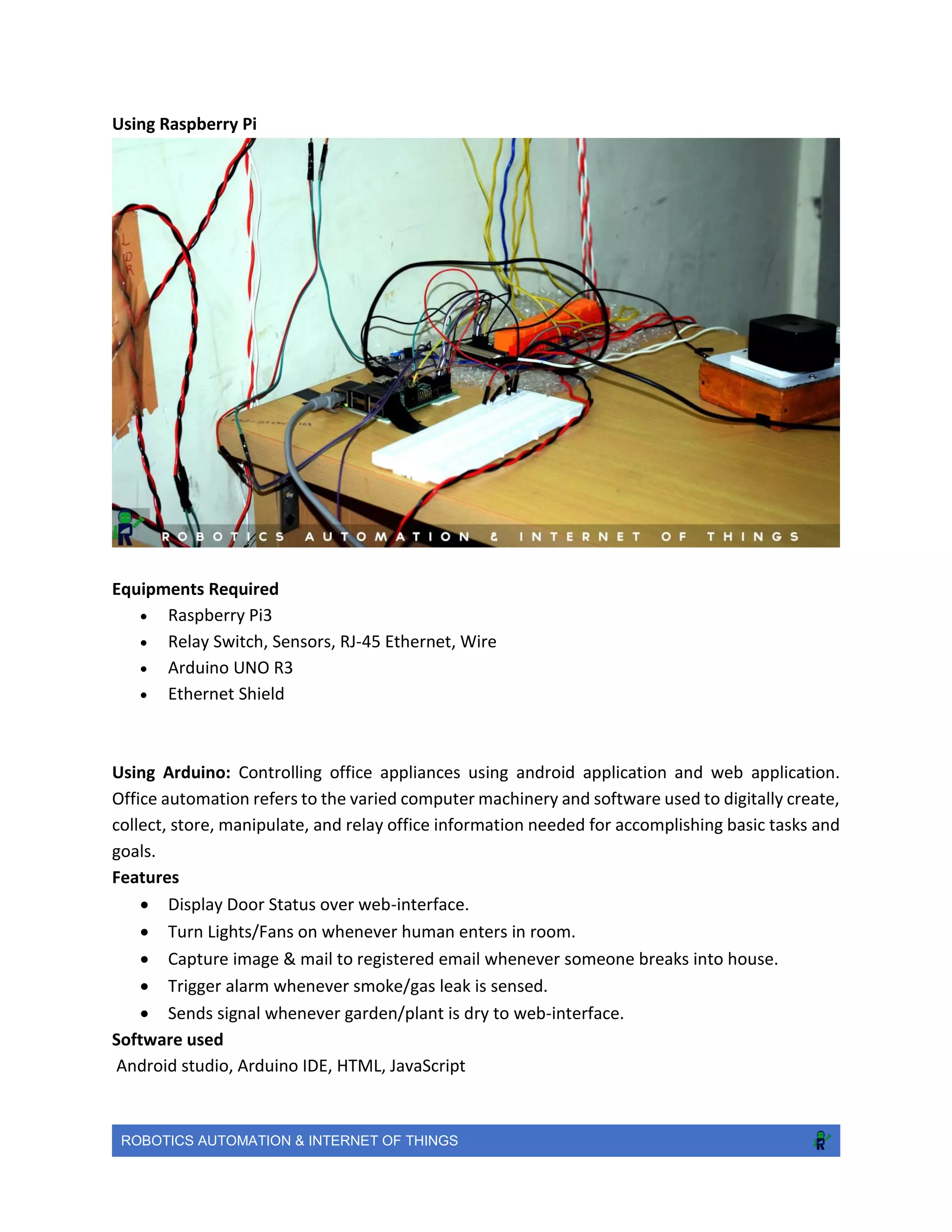 ROBOTICS AUTOMATION & INTERNET OF THINGS
Using Raspberry Pi
Equipments Required
 Raspberry Pi3
 Relay Switch, Sensors, RJ-45 Ethernet, Wire
 Arduino UNO R3
 Ethernet Shield
Using Arduino: Controlling office appliances using android application and web application.
Office automation refers to the varied computer machinery and software used to digitally create,
collect, store, manipulate, and relay office information needed for accomplishing basic tasks and
goals.
Features
 Display Door Status over web-interface.
 Turn Lights/Fans on whenever human enters in room.
 Capture image & mail to registered email whenever someone breaks into house.
 Trigger alarm whenever smoke/gas leak is sensed.
 Sends signal whenever garden/plant is dry to web-interface.
Software used
Android studio, Arduino IDE, HTML, JavaScript
 