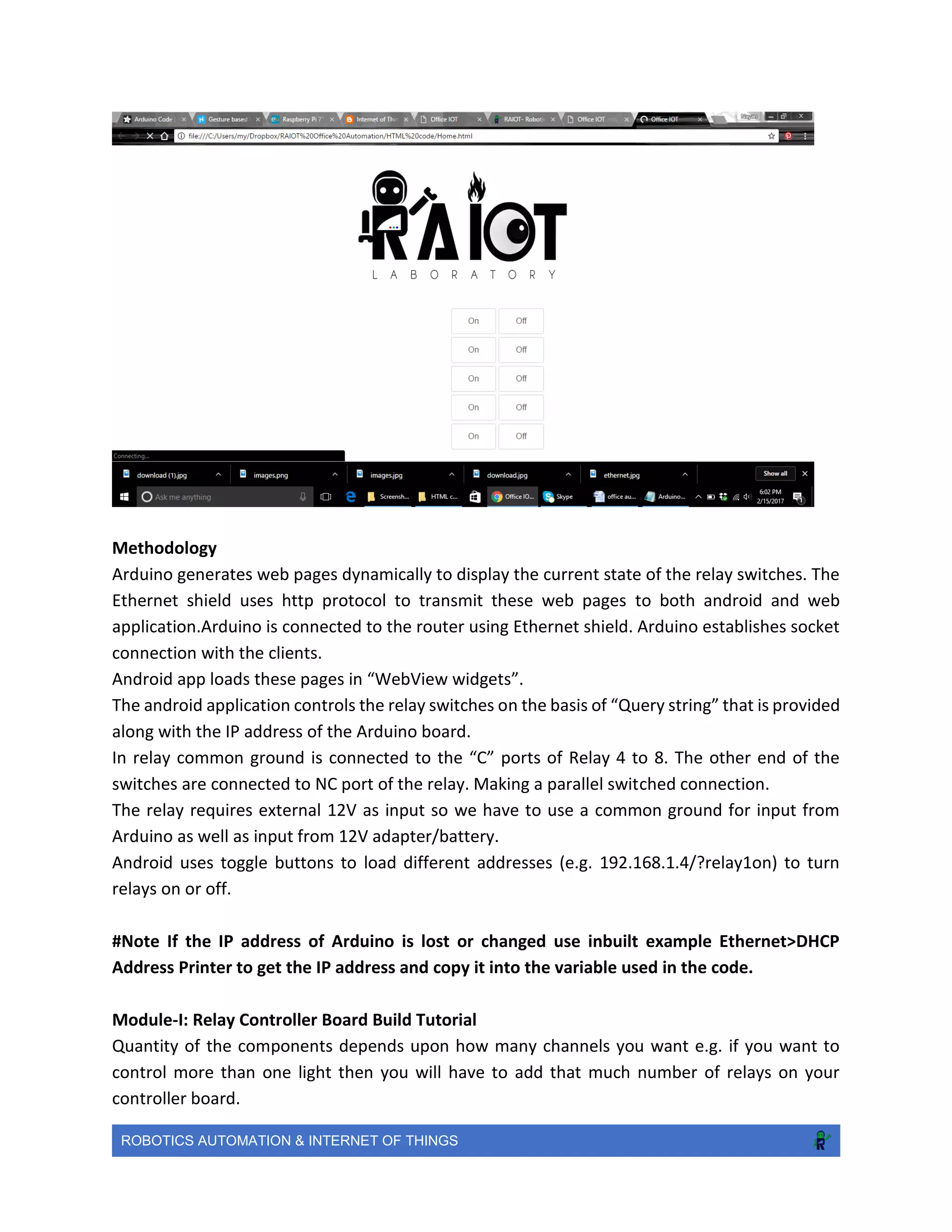 ROBOTICS AUTOMATION & INTERNET OF THINGS
Methodology
Arduino generates web pages dynamically to display the current state of the relay switches. The
Ethernet shield uses http protocol to transmit these web pages to both android and web
application.Arduino is connected to the router using Ethernet shield. Arduino establishes socket
connection with the clients.
Android app loads these pages in “WebView widgets”.
The android application controls the relay switches on the basis of “Query string” that is provided
along with the IP address of the Arduino board.
In relay common ground is connected to the “C” ports of Relay 4 to 8. The other end of the
switches are connected to NC port of the relay. Making a parallel switched connection.
The relay requires external 12V as input so we have to use a common ground for input from
Arduino as well as input from 12V adapter/battery.
Android uses toggle buttons to load different addresses (e.g. 192.168.1.4/?relay1on) to turn
relays on or off.
#Note If the IP address of Arduino is lost or changed use inbuilt example Ethernet>DHCP
Address Printer to get the IP address and copy it into the variable used in the code.
Module-I: Relay Controller Board Build Tutorial
Quantity of the components depends upon how many channels you want e.g. if you want to
control more than one light then you will have to add that much number of relays on your
controller board.
 