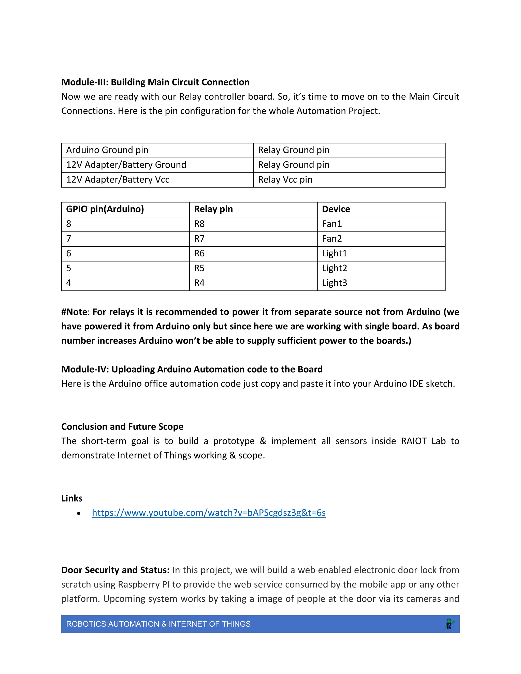 ROBOTICS AUTOMATION & INTERNET OF THINGS
Module-III: Building Main Circuit Connection
Now we are ready with our Relay controller board. So, it’s time to move on to the Main Circuit
Connections. Here is the pin configuration for the whole Automation Project.
GPIO pin(Arduino) Relay pin Device
8 R8 Fan1
7 R7 Fan2
6 R6 Light1
5 R5 Light2
4 R4 Light3
#Note: For relays it is recommended to power it from separate source not from Arduino (we
have powered it from Arduino only but since here we are working with single board. As board
number increases Arduino won’t be able to supply sufficient power to the boards.)
Module-IV: Uploading Arduino Automation code to the Board
Here is the Arduino office automation code just copy and paste it into your Arduino IDE sketch.
Conclusion and Future Scope
The short-term goal is to build a prototype & implement all sensors inside RAIOT Lab to
demonstrate Internet of Things working & scope.
Links
 https://www.youtube.com/watch?v=bAPScgdsz3g&t=6s
Door Security and Status: In this project, we will build a web enabled electronic door lock from
scratch using Raspberry PI to provide the web service consumed by the mobile app or any other
platform. Upcoming system works by taking a image of people at the door via its cameras and
Arduino Ground pin Relay Ground pin
12V Adapter/Battery Ground Relay Ground pin
12V Adapter/Battery Vcc Relay Vcc pin
 