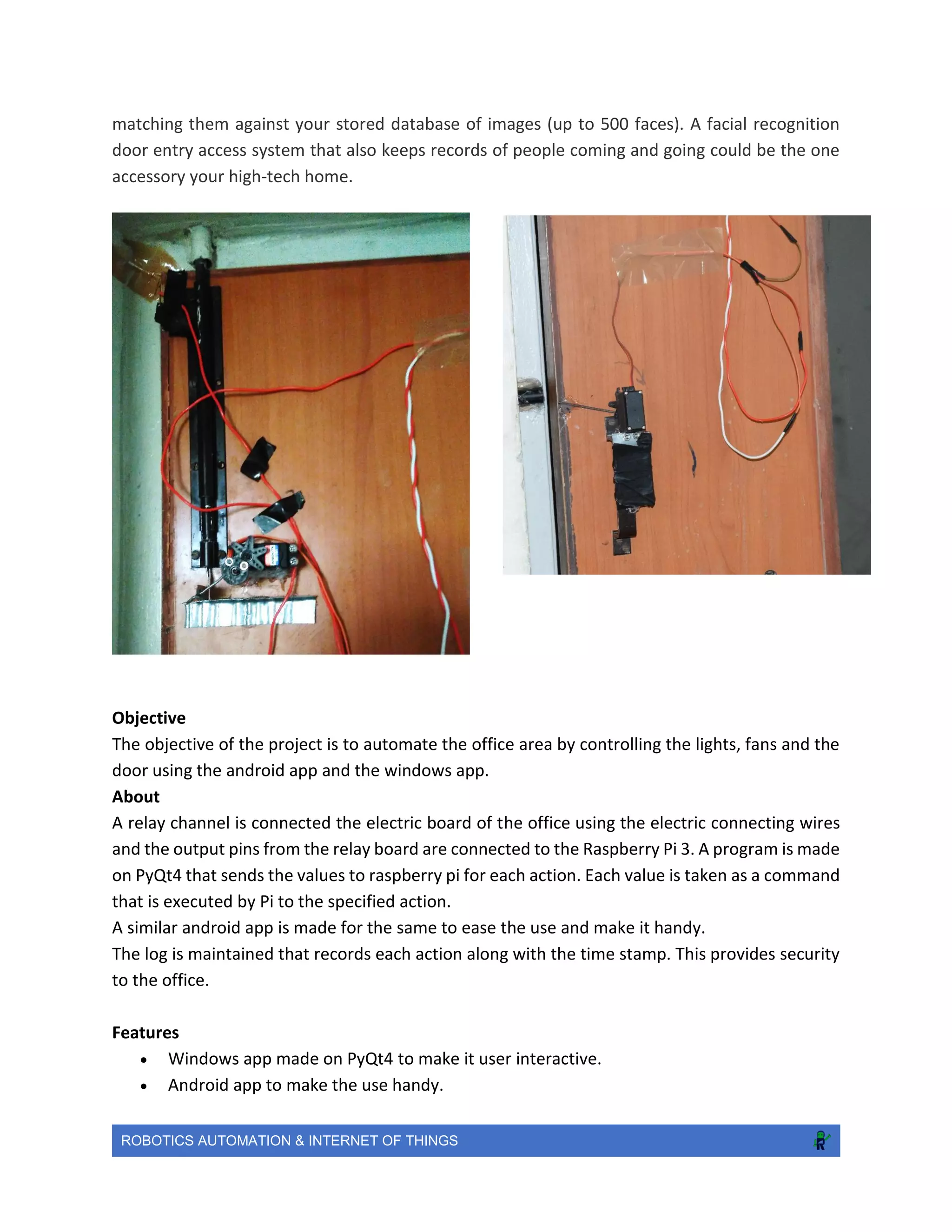 ROBOTICS AUTOMATION & INTERNET OF THINGS
matching them against your stored database of images (up to 500 faces). A facial recognition
door entry access system that also keeps records of people coming and going could be the one
accessory your high-tech home.
Objective
The objective of the project is to automate the office area by controlling the lights, fans and the
door using the android app and the windows app.
About
A relay channel is connected the electric board of the office using the electric connecting wires
and the output pins from the relay board are connected to the Raspberry Pi 3. A program is made
on PyQt4 that sends the values to raspberry pi for each action. Each value is taken as a command
that is executed by Pi to the specified action.
A similar android app is made for the same to ease the use and make it handy.
The log is maintained that records each action along with the time stamp. This provides security
to the office.
Features
 Windows app made on PyQt4 to make it user interactive.
 Android app to make the use handy.
 