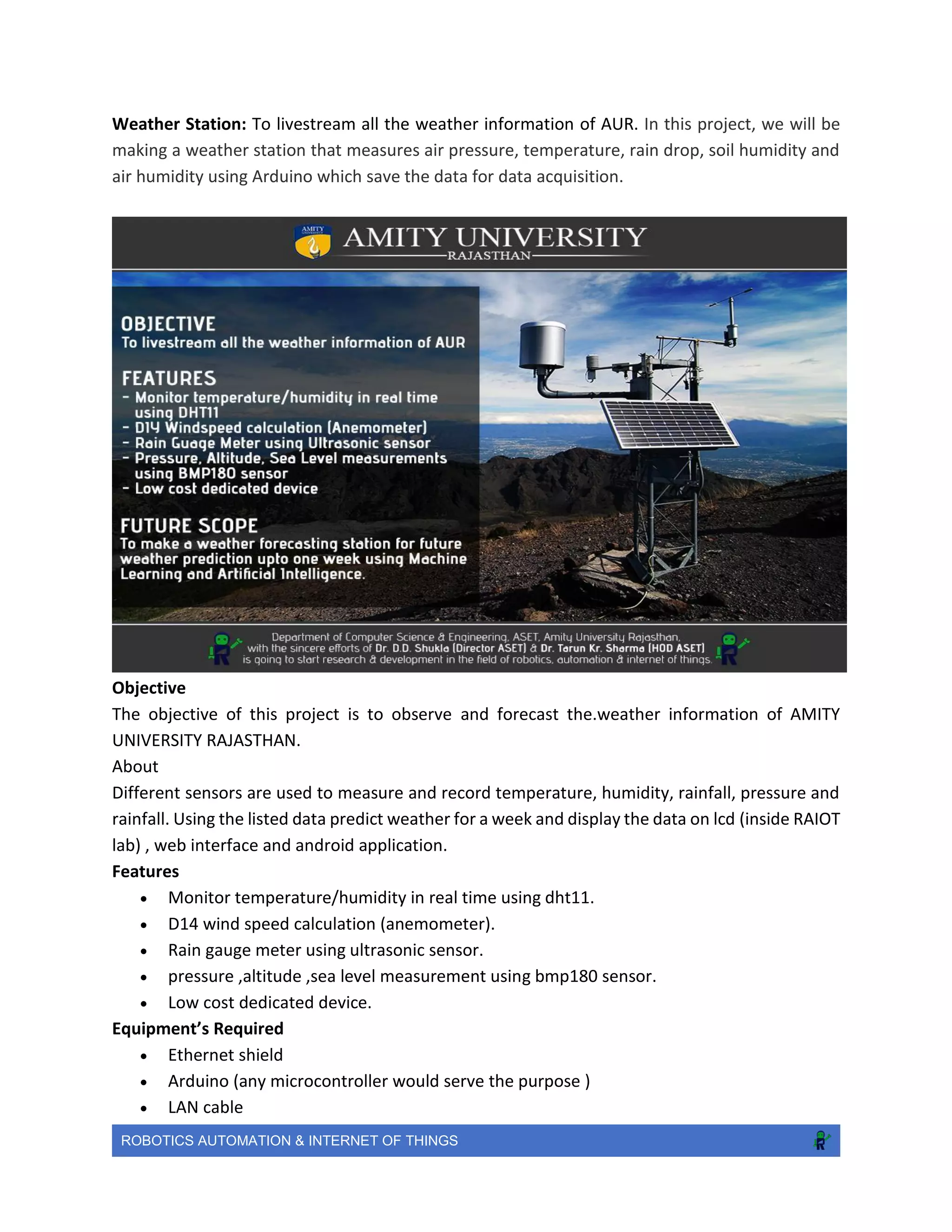 ROBOTICS AUTOMATION & INTERNET OF THINGS
Weather Station: To livestream all the weather information of AUR. In this project, we will be
making a weather station that measures air pressure, temperature, rain drop, soil humidity and
air humidity using Arduino which save the data for data acquisition.
Objective
The objective of this project is to observe and forecast the.weather information of AMITY
UNIVERSITY RAJASTHAN.
About
Different sensors are used to measure and record temperature, humidity, rainfall, pressure and
rainfall. Using the listed data predict weather for a week and display the data on lcd (inside RAIOT
lab) , web interface and android application.
Features
 Monitor temperature/humidity in real time using dht11.
 D14 wind speed calculation (anemometer).
 Rain gauge meter using ultrasonic sensor.
 pressure ,altitude ,sea level measurement using bmp180 sensor.
 Low cost dedicated device.
Equipment’s Required
 Ethernet shield
 Arduino (any microcontroller would serve the purpose )
 LAN cable
 