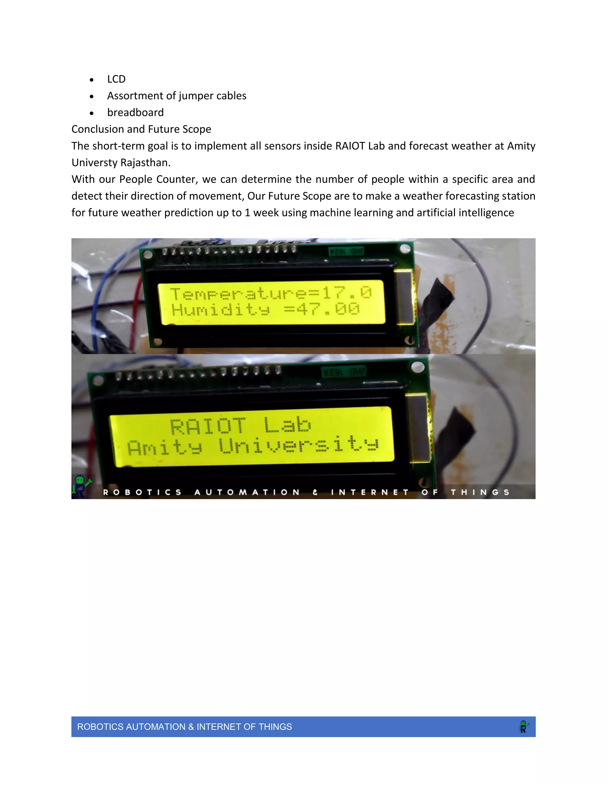 ROBOTICS AUTOMATION & INTERNET OF THINGS
 LCD
 Assortment of jumper cables
 breadboard
Conclusion and Future Scope
The short-term goal is to implement all sensors inside RAIOT Lab and forecast weather at Amity
Universty Rajasthan.
With our People Counter, we can determine the number of people within a specific area and
detect their direction of movement, Our Future Scope are to make a weather forecasting station
for future weather prediction up to 1 week using machine learning and artificial intelligence
 