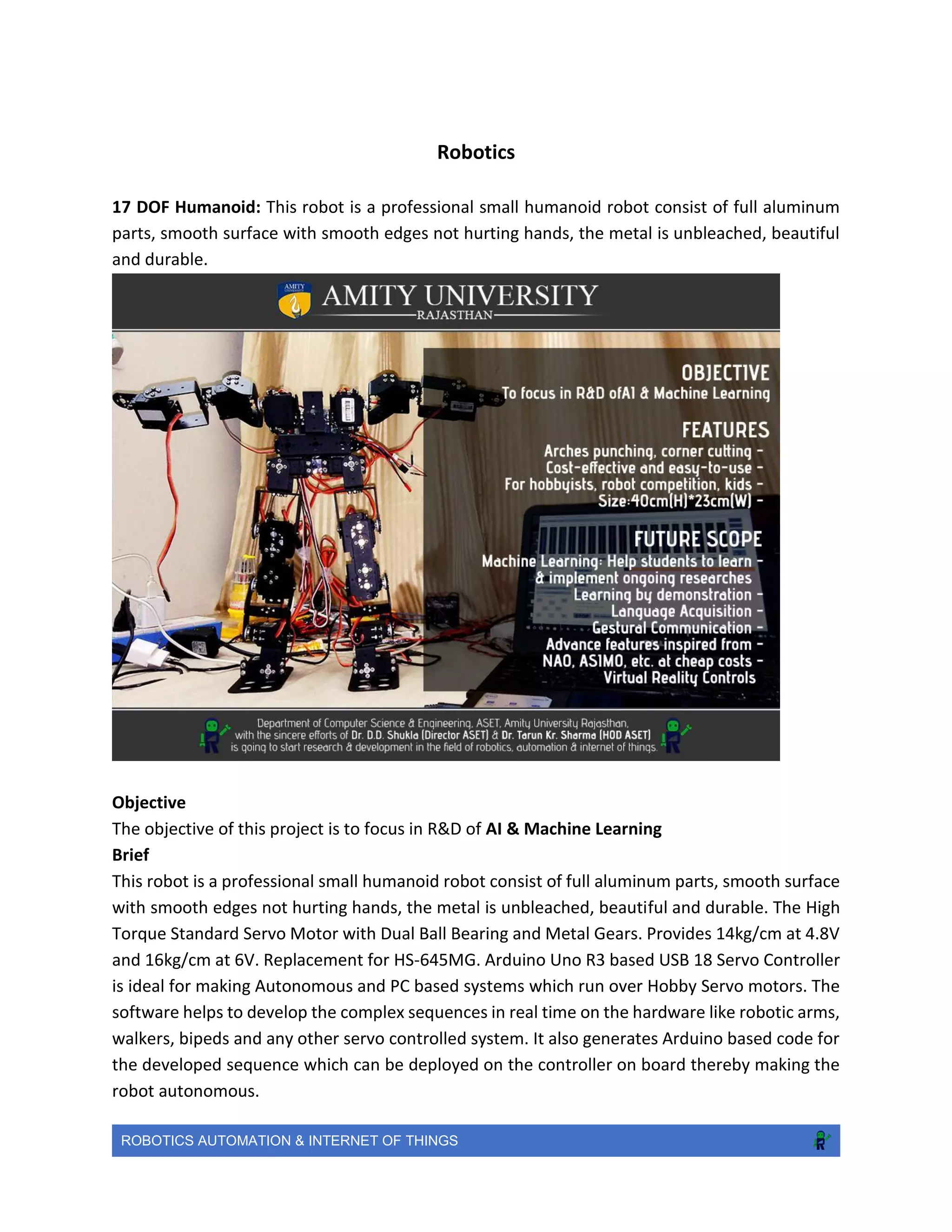 ROBOTICS AUTOMATION & INTERNET OF THINGS
Robotics
17 DOF Humanoid: This robot is a professional small humanoid robot consist of full aluminum
parts, smooth surface with smooth edges not hurting hands, the metal is unbleached, beautiful
and durable.
Objective
The objective of this project is to focus in R&D of AI & Machine Learning
Brief
This robot is a professional small humanoid robot consist of full aluminum parts, smooth surface
with smooth edges not hurting hands, the metal is unbleached, beautiful and durable. The High
Torque Standard Servo Motor with Dual Ball Bearing and Metal Gears. Provides 14kg/cm at 4.8V
and 16kg/cm at 6V. Replacement for HS-645MG. Arduino Uno R3 based USB 18 Servo Controller
is ideal for making Autonomous and PC based systems which run over Hobby Servo motors. The
software helps to develop the complex sequences in real time on the hardware like robotic arms,
walkers, bipeds and any other servo controlled system. It also generates Arduino based code for
the developed sequence which can be deployed on the controller on board thereby making the
robot autonomous.
 