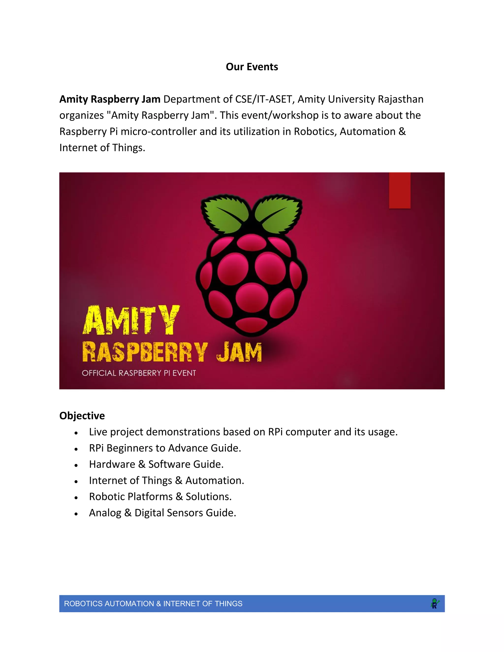 ROBOTICS AUTOMATION & INTERNET OF THINGS
Our Events
Amity Raspberry Jam Department of CSE/IT-ASET, Amity University Rajasthan
organizes "Amity Raspberry Jam". This event/workshop is to aware about the
Raspberry Pi micro-controller and its utilization in Robotics, Automation &
Internet of Things.
Objective
 Live project demonstrations based on RPi computer and its usage.
 RPi Beginners to Advance Guide.
 Hardware & Software Guide.
 Internet of Things & Automation.
 Robotic Platforms & Solutions.
 Analog & Digital Sensors Guide.
 