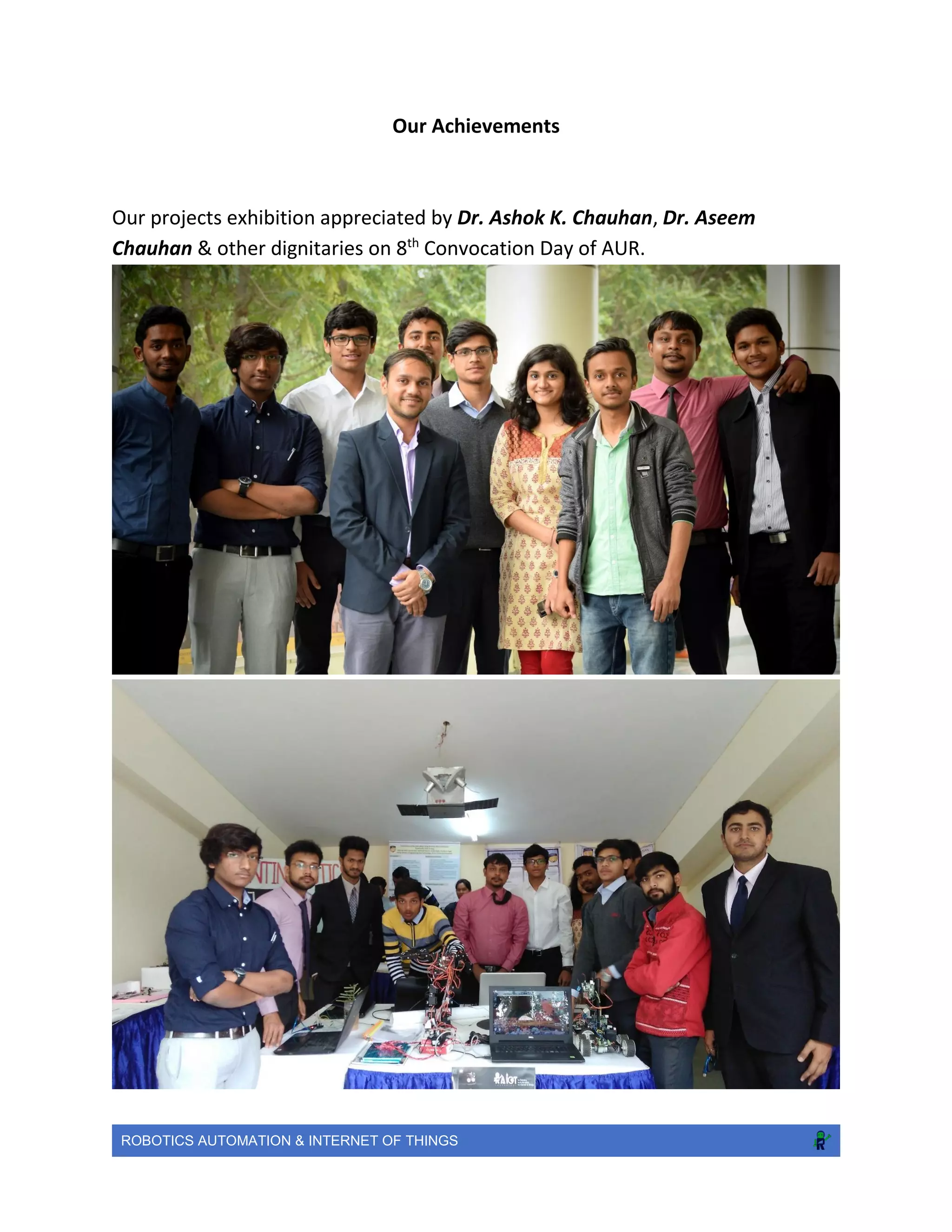 ROBOTICS AUTOMATION & INTERNET OF THINGS
Our Achievements
Our projects exhibition appreciated by Dr. Ashok K. Chauhan, Dr. Aseem
Chauhan & other dignitaries on 8th
Convocation Day of AUR.
 