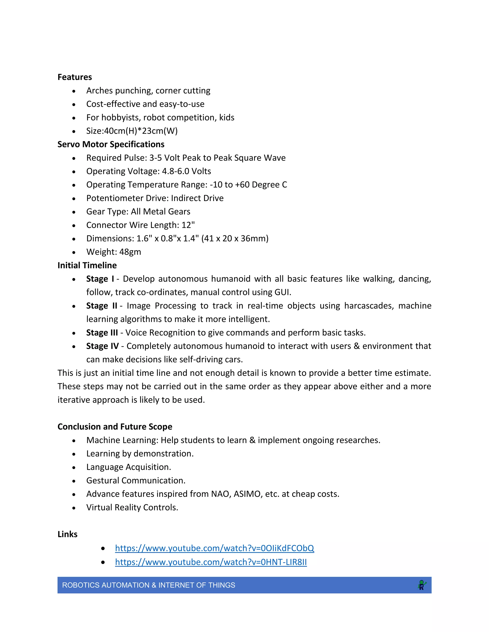 ROBOTICS AUTOMATION & INTERNET OF THINGS
Features
 Arches punching, corner cutting
 Cost-effective and easy-to-use
 For hobbyists, robot competition, kids
 Size:40cm(H)*23cm(W)
Servo Motor Specifications
 Required Pulse: 3-5 Volt Peak to Peak Square Wave
 Operating Voltage: 4.8-6.0 Volts
 Operating Temperature Range: -10 to +60 Degree C
 Potentiometer Drive: Indirect Drive
 Gear Type: All Metal Gears
 Connector Wire Length: 12"
 Dimensions: 1.6" x 0.8"x 1.4" (41 x 20 x 36mm)
 Weight: 48gm
Initial Timeline
 Stage I - Develop autonomous humanoid with all basic features like walking, dancing,
follow, track co-ordinates, manual control using GUI.
 Stage II - Image Processing to track in real-time objects using harcascades, machine
learning algorithms to make it more intelligent.
 Stage III - Voice Recognition to give commands and perform basic tasks.
 Stage IV - Completely autonomous humanoid to interact with users & environment that
can make decisions like self-driving cars.
This is just an initial time line and not enough detail is known to provide a better time estimate.
These steps may not be carried out in the same order as they appear above either and a more
iterative approach is likely to be used.
Conclusion and Future Scope
 Machine Learning: Help students to learn & implement ongoing researches.
 Learning by demonstration.
 Language Acquisition.
 Gestural Communication.
 Advance features inspired from NAO, ASIMO, etc. at cheap costs.
 Virtual Reality Controls.
Links
 https://www.youtube.com/watch?v=0OIiKdFCObQ
 https://www.youtube.com/watch?v=0HNT-LIR8II
 
