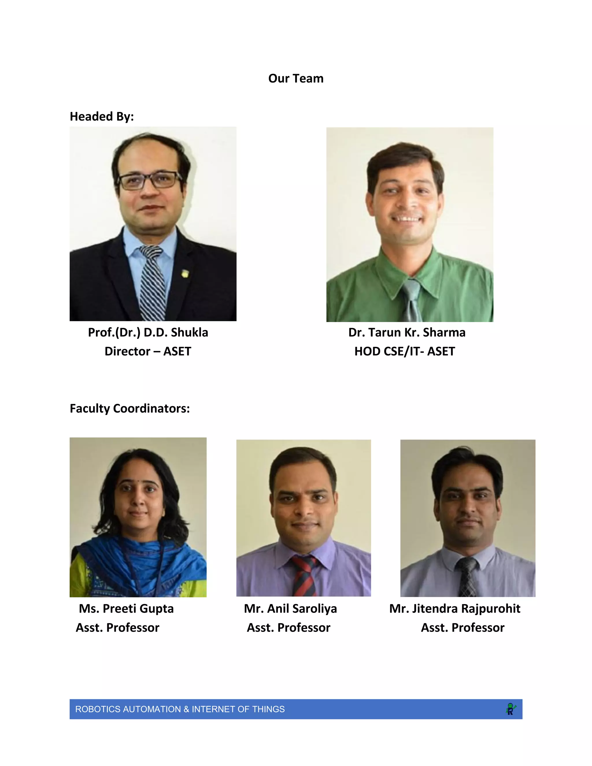 ROBOTICS AUTOMATION & INTERNET OF THINGS
Our Team
Headed By:
Prof.(Dr.) D.D. Shukla Dr. Tarun Kr. Sharma
Director – ASET HOD CSE/IT- ASET
Faculty Coordinators:
Ms. Preeti Gupta Mr. Anil Saroliya Mr. Jitendra Rajpurohit
Asst. Professor Asst. Professor Asst. Professor
 