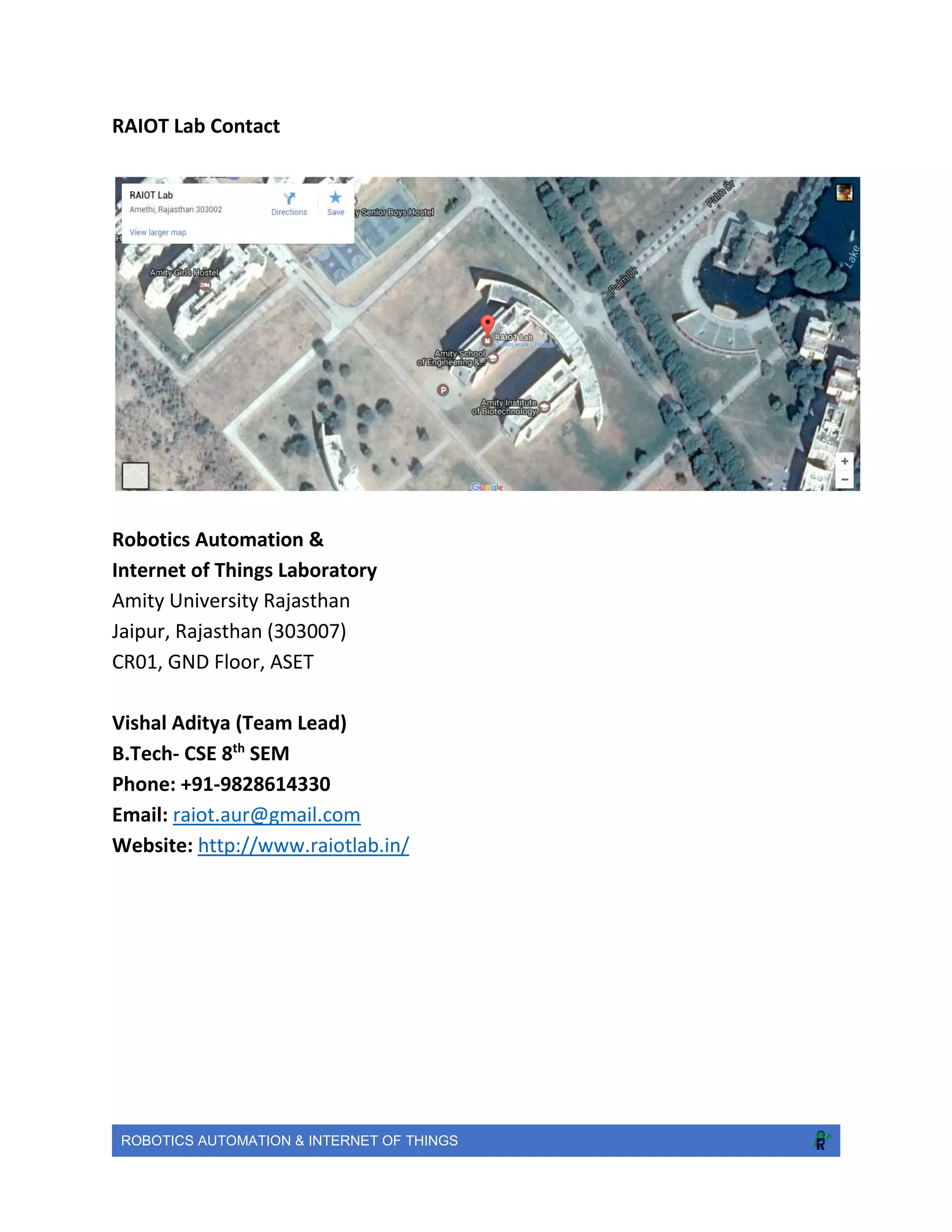 ROBOTICS AUTOMATION & INTERNET OF THINGS
RAIOT Lab Contact
Robotics Automation &
Internet of Things Laboratory
Amity University Rajasthan
Jaipur, Rajasthan (303007)
CR01, GND Floor, ASET
Vishal Aditya (Team Lead)
B.Tech- CSE 8th
SEM
Phone: +91-9828614330
Email: raiot.aur@gmail.com
Website: http://www.raiotlab.in/
 