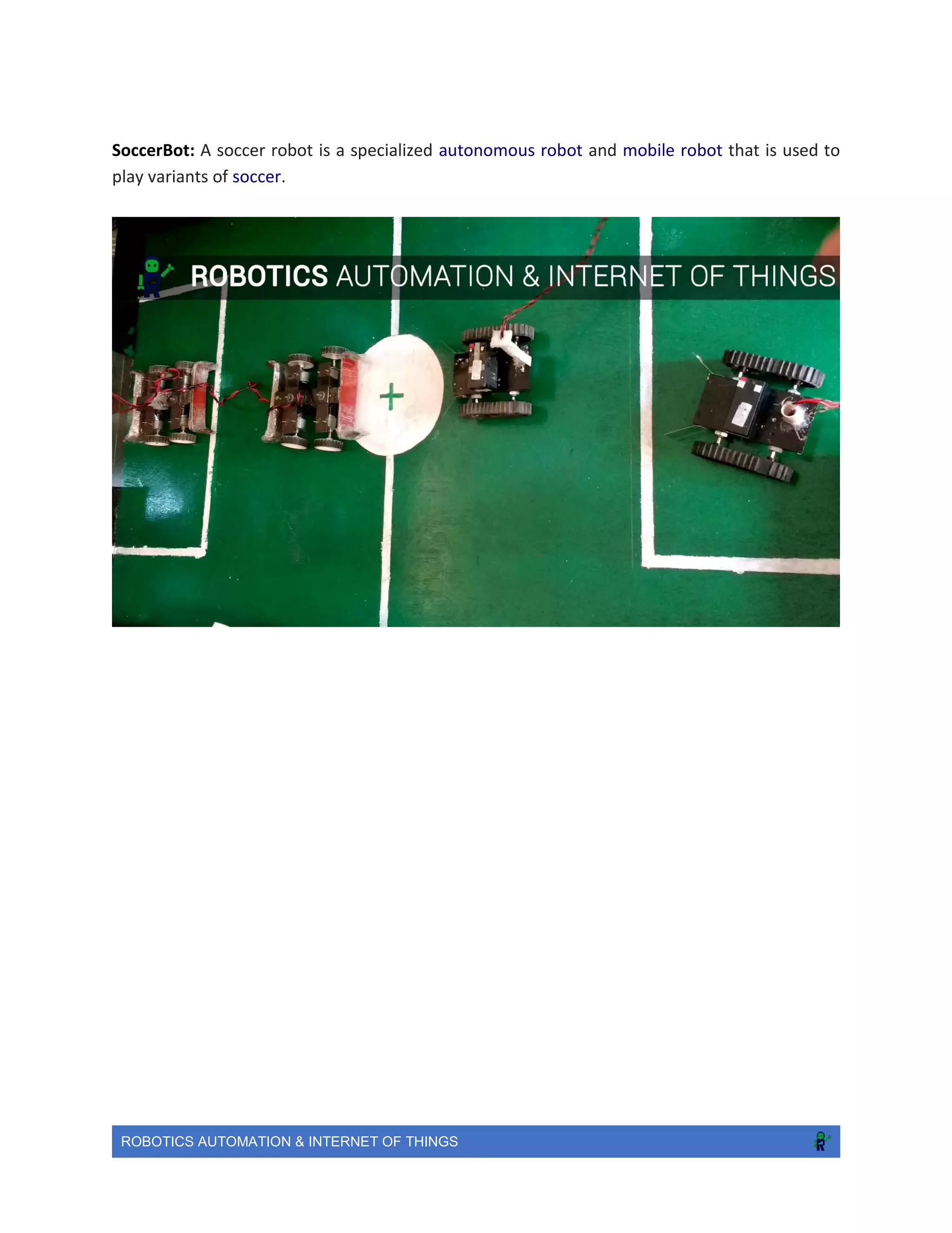 ROBOTICS AUTOMATION & INTERNET OF THINGS
SoccerBot: A soccer robot is a specialized autonomous robot and mobile robot that is used to
play variants of soccer.
 