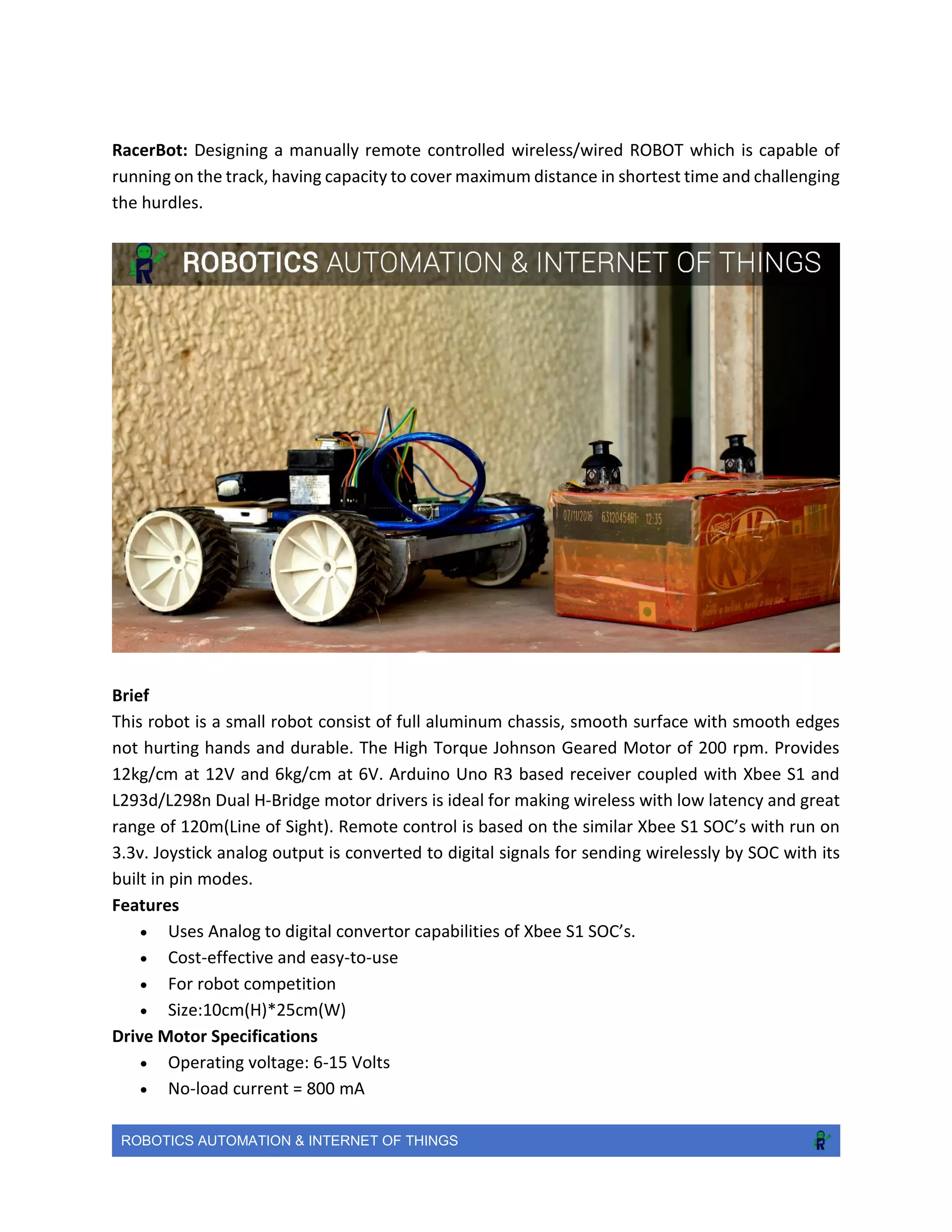 ROBOTICS AUTOMATION & INTERNET OF THINGS
RacerBot: Designing a manually remote controlled wireless/wired ROBOT which is capable of
running on the track, having capacity to cover maximum distance in shortest time and challenging
the hurdles.
Brief
This robot is a small robot consist of full aluminum chassis, smooth surface with smooth edges
not hurting hands and durable. The High Torque Johnson Geared Motor of 200 rpm. Provides
12kg/cm at 12V and 6kg/cm at 6V. Arduino Uno R3 based receiver coupled with Xbee S1 and
L293d/L298n Dual H-Bridge motor drivers is ideal for making wireless with low latency and great
range of 120m(Line of Sight). Remote control is based on the similar Xbee S1 SOC’s with run on
3.3v. Joystick analog output is converted to digital signals for sending wirelessly by SOC with its
built in pin modes.
Features
 Uses Analog to digital convertor capabilities of Xbee S1 SOC’s.
 Cost-effective and easy-to-use
 For robot competition
 Size:10cm(H)*25cm(W)
Drive Motor Specifications
 Operating voltage: 6-15 Volts
 No-load current = 800 mA
 