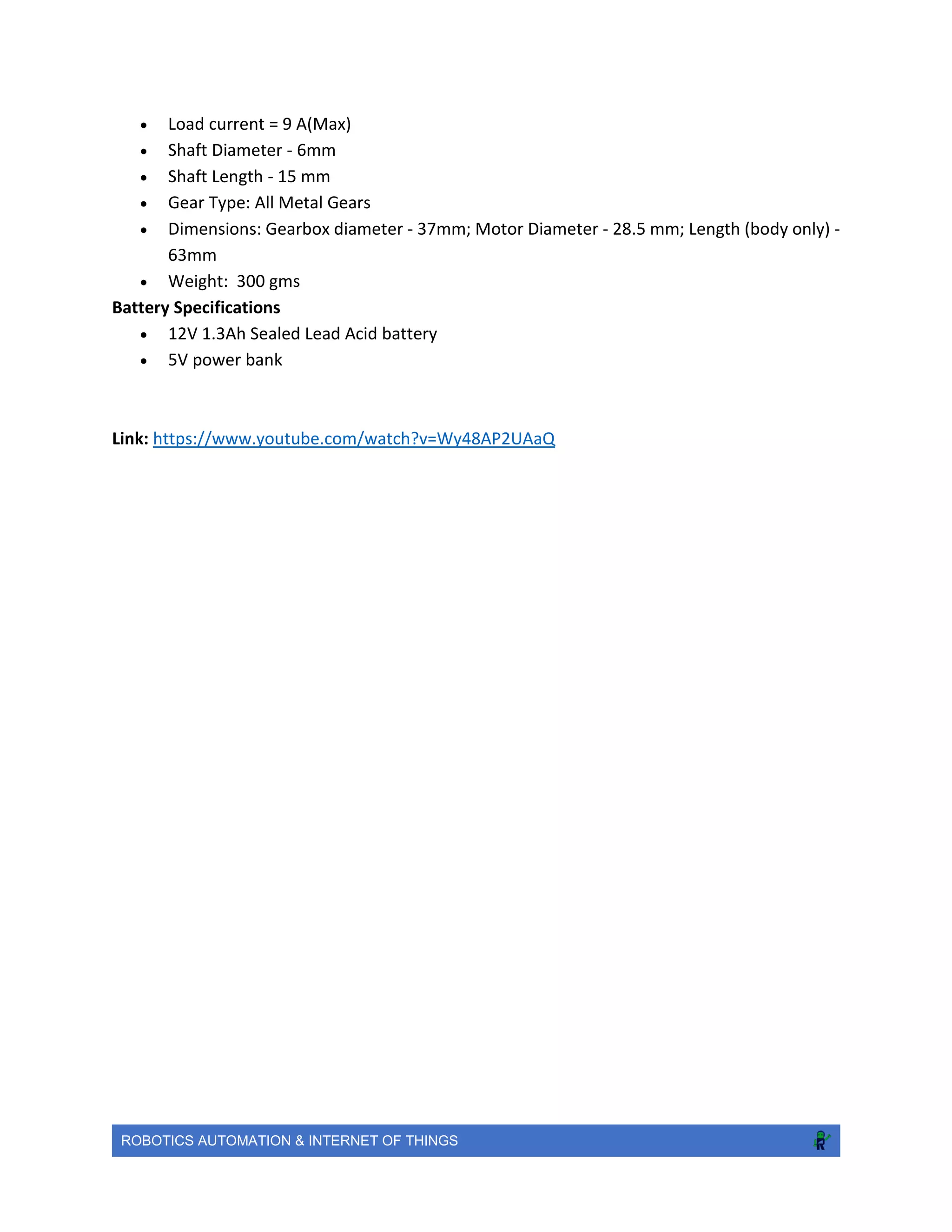 ROBOTICS AUTOMATION & INTERNET OF THINGS
 Load current = 9 A(Max)
 Shaft Diameter - 6mm
 Shaft Length - 15 mm
 Gear Type: All Metal Gears
 Dimensions: Gearbox diameter - 37mm; Motor Diameter - 28.5 mm; Length (body only) -
63mm
 Weight: 300 gms
Battery Specifications
 12V 1.3Ah Sealed Lead Acid battery
 5V power bank
Link: https://www.youtube.com/watch?v=Wy48AP2UAaQ
 