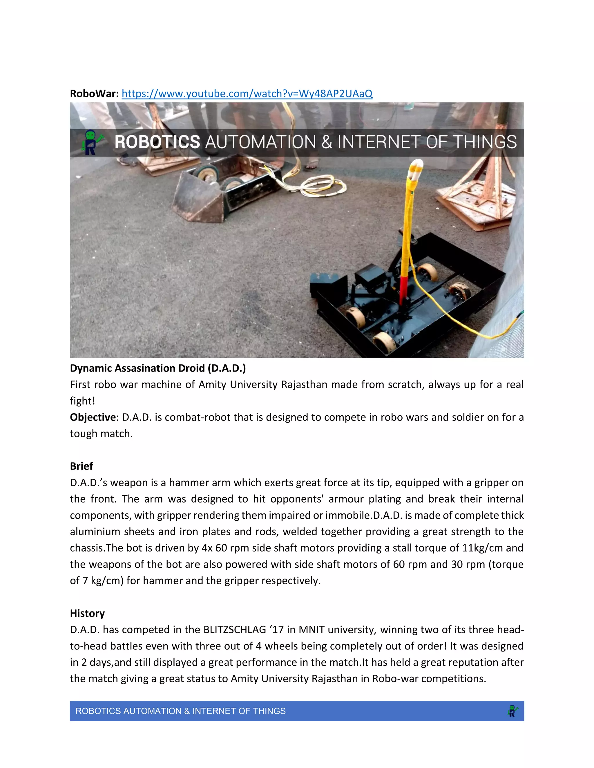 ROBOTICS AUTOMATION & INTERNET OF THINGS
RoboWar: https://www.youtube.com/watch?v=Wy48AP2UAaQ
Dynamic Assasination Droid (D.A.D.)
First robo war machine of Amity University Rajasthan made from scratch, always up for a real
fight!
Objective: D.A.D. is combat-robot that is designed to compete in robo wars and soldier on for a
tough match.
Brief
D.A.D.’s weapon is a hammer arm which exerts great force at its tip, equipped with a gripper on
the front. The arm was designed to hit opponents' armour plating and break their internal
components, with gripper rendering them impaired or immobile.D.A.D. is made of complete thick
aluminium sheets and iron plates and rods, welded together providing a great strength to the
chassis.The bot is driven by 4x 60 rpm side shaft motors providing a stall torque of 11kg/cm and
the weapons of the bot are also powered with side shaft motors of 60 rpm and 30 rpm (torque
of 7 kg/cm) for hammer and the gripper respectively.
History
D.A.D. has competed in the BLITZSCHLAG ‘17 in MNIT university, winning two of its three head-
to-head battles even with three out of 4 wheels being completely out of order! It was designed
in 2 days,and still displayed a great performance in the match.It has held a great reputation after
the match giving a great status to Amity University Rajasthan in Robo-war competitions.
 
