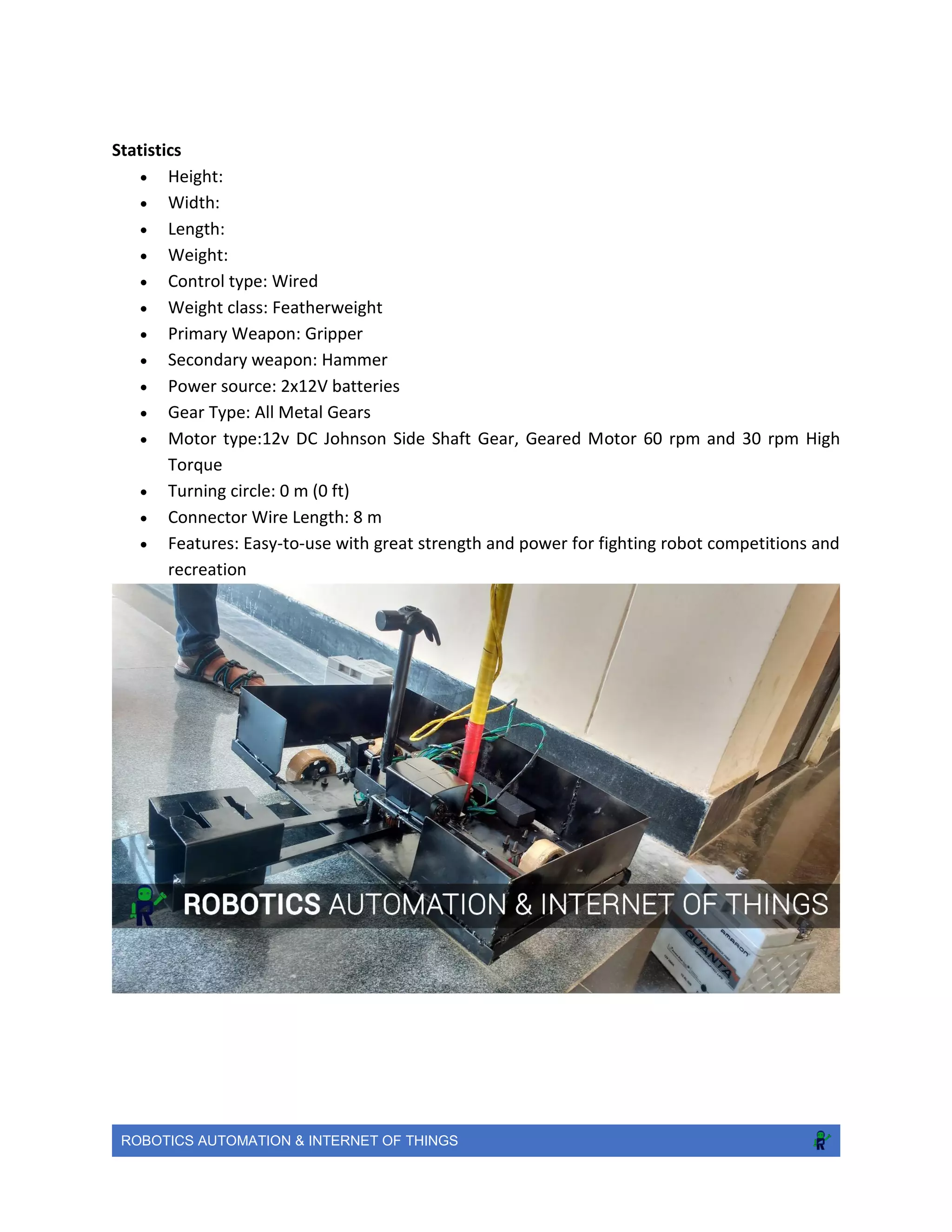 ROBOTICS AUTOMATION & INTERNET OF THINGS
Statistics
 Height:
 Width:
 Length:
 Weight:
 Control type: Wired
 Weight class: Featherweight
 Primary Weapon: Gripper
 Secondary weapon: Hammer
 Power source: 2x12V batteries
 Gear Type: All Metal Gears
 Motor type:12v DC Johnson Side Shaft Gear, Geared Motor 60 rpm and 30 rpm High
Torque
 Turning circle: 0 m (0 ft)
 Connector Wire Length: 8 m
 Features: Easy-to-use with great strength and power for fighting robot competitions and
recreation
 