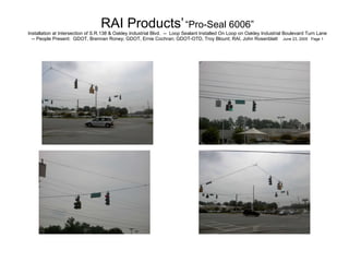   RAI Products’   “Pro-Seal 6006”   Installation at Intersection of S.R.138 & Oakley Industrial Blvd.  --  Loop Sealant Installed On Loop on Oakley Industrial Boulevard Turn Lane -- People Present:  GDOT, Brennan Roney; GDOT, Ernie Cochran; GDOT-OTD, Troy Blount; RAI, John Rosenblatt  June 23, 2005  Page 1 