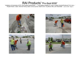 RAI Products’   “Pro-Seal 6006”   Installation at Intersection of S.R.138 & Oakley Industrial Blvd.  --  Loop Sealant Installed On Loop on Oakley Industrial Boulevard Turn Lane -- People Present:  GDOT, Brennan Roney; GDOT, Ernie Cochran; GDOT-OTD, Troy Blount; RAI, John Rosenblatt  June 23, 2005  Page 10 