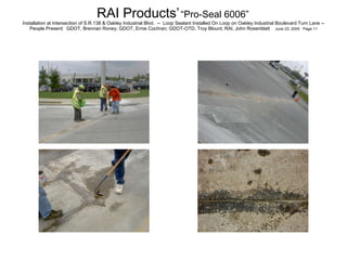 RAI Products’   “Pro-Seal 6006”   Installation at Intersection of S.R.138 & Oakley Industrial Blvd.  --  Loop Sealant Installed On Loop on Oakley Industrial Boulevard Turn Lane -- People Present:  GDOT, Brennan Roney; GDOT, Ernie Cochran; GDOT-OTD, Troy Blount; RAI, John Rosenblatt  June 23, 2005  Page 11 
