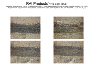 RAI Products’   “Pro-Seal 6006”   Installation at Intersection of S.R.138 & Oakley Industrial Blvd.  --  Loop Sealant Installed On Loop on Oakley Industrial Boulevard Turn Lane -- People Present:  GDOT, Brennan Roney; GDOT, Ernie Cochran; GDOT-OTD, Troy Blount; RAI, John Rosenblatt  June 23, 2005  Page 12 