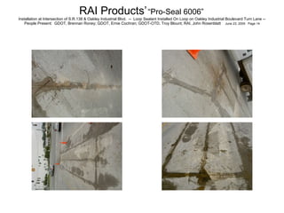 RAI Products’   “Pro-Seal 6006”   Installation at Intersection of S.R.138 & Oakley Industrial Blvd.  --  Loop Sealant Installed On Loop on Oakley Industrial Boulevard Turn Lane -- People Present:  GDOT, Brennan Roney; GDOT, Ernie Cochran; GDOT-OTD, Troy Blount; RAI, John Rosenblatt  June 23, 2005  Page 14 