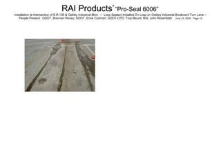RAI Products’   “Pro-Seal 6006”   Installation at Intersection of S.R.138 & Oakley Industrial Blvd.  --  Loop Sealant Installed On Loop on Oakley Industrial Boulevard Turn Lane -- People Present:  GDOT, Brennan Roney; GDOT, Ernie Cochran; GDOT-OTD, Troy Blount; RAI, John Rosenblatt  June 23, 2005  Page 15 