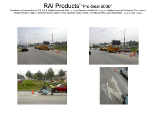 RAI Products’   “Pro-Seal 6006”   Installation at Intersection of S.R.138 & Oakley Industrial Blvd.  --  Loop Sealant Installed On Loop on Oakley Industrial Boulevard Turn Lane -- People Present:  GDOT, Brennan Roney; GDOT, Ernie Cochran; GDOT-OTD, Troy Blount; RAI, John Rosenblatt  June 23, 2005  Page 3 