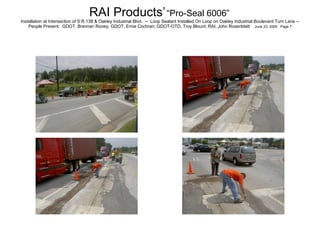 RAI Products’   “Pro-Seal 6006”   Installation at Intersection of S.R.138 & Oakley Industrial Blvd.  --  Loop Sealant Installed On Loop on Oakley Industrial Boulevard Turn Lane -- People Present:  GDOT, Brennan Roney; GDOT, Ernie Cochran; GDOT-OTD, Troy Blount; RAI, John Rosenblatt  June 23, 2005  Page 7 