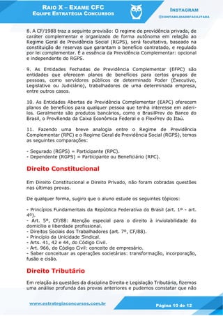 RAIO X – EXAME CFC
EQUIPE ESTRATÉGIA CONCURSOS
INSTAGRAM
@CONTABILIDADEFACILITADA
www.estrategiaconcursos.com.br Página 10 de 12
8. A CF/1988 traz a seguinte previsão: O regime de previdência privada, de
caráter complementar e organizado de forma autônoma em relação ao
Regime Geral de Previdência Social (RGPS), será facultativo, baseado na
constituição de reservas que garantam o benefício contratado, e regulado
por lei complementar. É a essência da Previdência Complementar: opcional
e independente do RGPS.
9. As Entidades Fechadas de Previdência Complementar (EFPC) são
entidades que oferecem planos de benefícios para certos grupos de
pessoas, como servidores públicos de determinado Poder (Executivo,
Legislativo ou Judiciário), trabalhadores de uma determinada empresa,
entre outros casos.
10. As Entidades Abertas de Previdência Complementar (EAPC) oferecem
planos de benefícios para qualquer pessoa que tenha interesse em aderi-
los. Geralmente são produtos bancários, como o BrasilPrev do Banco do
Brasil, o PrevRenda da Caixa Econômica Federal e o FlexPrev do Itaú.
11. Fazendo uma breve analogia entre o Regime de Previdência
Complementar (RPC) e o Regime Geral de Previdência Social (RGPS), temos
as seguintes comparações:
- Segurado (RGPS) = Participante (RPC).
- Dependente (RGPS) = Participante ou Beneficiário (RPC).
Direito Constitucional
Em Direito Constitucional e Direito Privado, não foram cobradas questões
nas últimas provas.
De qualquer forma, sugiro que o aluno estude os seguintes tópicos:
- Princípios Fundamentais da República Federativa do Brasil (art. 1º - art.
4º).
- Art. 5º, CF/88: Atenção especial para o direito à inviolabilidade do
domicílio e liberdade profissional.
- Direitos Sociais dos Trabalhadores (art. 7º, CF/88).
- Princípio da Unicidade Sindical.
- Arts. 41, 42 e 44, do Código Civil.
- Art. 966, do Código Civil: conceito de empresário.
- Saber conceituar as operações societárias: transformação, incorporação,
fusão e cisão.
Direito Tributário
Em relação às questões da disciplina Direito e Legislação Tributária, fizemos
uma análise profunda das provas anteriores e pudemos constatar que não
 