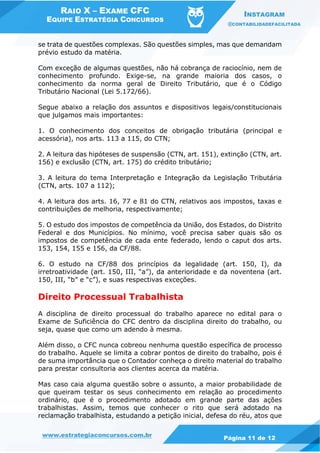 RAIO X – EXAME CFC
EQUIPE ESTRATÉGIA CONCURSOS
INSTAGRAM
@CONTABILIDADEFACILITADA
www.estrategiaconcursos.com.br Página 11 de 12
se trata de questões complexas. São questões simples, mas que demandam
prévio estudo da matéria.
Com exceção de algumas questões, não há cobrança de raciocínio, nem de
conhecimento profundo. Exige-se, na grande maioria dos casos, o
conhecimento da norma geral de Direito Tributário, que é o Código
Tributário Nacional (Lei 5.172/66).
Segue abaixo a relação dos assuntos e dispositivos legais/constitucionais
que julgamos mais importantes:
1. O conhecimento dos conceitos de obrigação tributária (principal e
acessória), nos arts. 113 a 115, do CTN;
2. A leitura das hipóteses de suspensão (CTN, art. 151), extinção (CTN, art.
156) e exclusão (CTN, art. 175) do crédito tributário;
3. A leitura do tema Interpretação e Integração da Legislação Tributária
(CTN, arts. 107 a 112);
4. A leitura dos arts. 16, 77 e 81 do CTN, relativos aos impostos, taxas e
contribuições de melhoria, respectivamente;
5. O estudo dos impostos de competência da União, dos Estados, do Distrito
Federal e dos Municípios. No mínimo, você precisa saber quais são os
impostos de competência de cada ente federado, lendo o caput dos arts.
153, 154, 155 e 156, da CF/88.
6. O estudo na CF/88 dos princípios da legalidade (art. 150, I), da
irretroatividade (art. 150, III, “a”), da anterioridade e da noventena (art.
150, III, “b” e “c”), e suas respectivas exceções.
Direito Processual Trabalhista
A disciplina de direito processual do trabalho aparece no edital para o
Exame de Suficiência do CFC dentro da disciplina direito do trabalho, ou
seja, quase que como um adendo à mesma.
Além disso, o CFC nunca cobreou nenhuma questão específica de processo
do trabalho. Aquele se limita a cobrar pontos de direito do trabalho, pois é
de suma importância que o Contador conheça o direito material do trabalho
para prestar consultoria aos clientes acerca da matéria.
Mas caso caia alguma questão sobre o assunto, a maior probabilidade de
que queiram testar os seus conhecimento em relação ao procedimento
ordinário, que é o procedimento adotado em grande parte das ações
trabalhistas. Assim, temos que conhecer o rito que será adotado na
reclamação trabalhista, estudando a petição inicial, defesa do réu, atos que
 