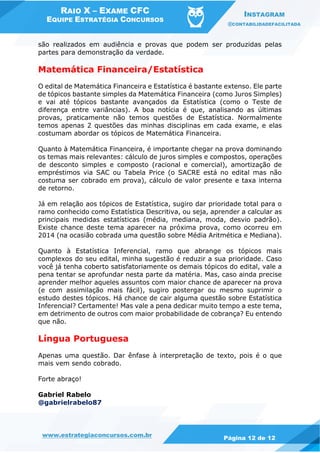 RAIO X – EXAME CFC
EQUIPE ESTRATÉGIA CONCURSOS
INSTAGRAM
@CONTABILIDADEFACILITADA
www.estrategiaconcursos.com.br Página 12 de 12
são realizados em audiência e provas que podem ser produzidas pelas
partes para demonstração da verdade.
Matemática Financeira/Estatística
O edital de Matemática Financeira e Estatística é bastante extenso. Ele parte
de tópicos bastante simples da Matemática Financeira (como Juros Simples)
e vai até tópicos bastante avançados da Estatística (como o Teste de
diferença entre variâncias). A boa notícia é que, analisando as últimas
provas, praticamente não temos questões de Estatística. Normalmente
temos apenas 2 questões das minhas disciplinas em cada exame, e elas
costumam abordar os tópicos de Matemática Financeira.
Quanto à Matemática Financeira, é importante chegar na prova dominando
os temas mais relevantes: cálculo de juros simples e compostos, operações
de desconto simples e composto (racional e comercial), amortização de
empréstimos via SAC ou Tabela Price (o SACRE está no edital mas não
costuma ser cobrado em prova), cálculo de valor presente e taxa interna
de retorno.
Já em relação aos tópicos de Estatística, sugiro dar prioridade total para o
ramo conhecido como Estatística Descritiva, ou seja, aprender a calcular as
principais medidas estatísticas (média, mediana, moda, desvio padrão).
Existe chance deste tema aparecer na próxima prova, como ocorreu em
2014 (na ocasião cobrada uma questão sobre Média Aritmética e Mediana).
Quanto à Estatística Inferencial, ramo que abrange os tópicos mais
complexos do seu edital, minha sugestão é reduzir a sua prioridade. Caso
você já tenha coberto satisfatoriamente os demais tópicos do edital, vale a
pena tentar se aprofundar nesta parte da matéria. Mas, caso ainda precise
aprender melhor aqueles assuntos com maior chance de aparecer na prova
(e com assimilação mais fácil), sugiro postergar ou mesmo suprimir o
estudo destes tópicos. Há chance de cair alguma questão sobre Estatística
Inferencial? Certamente! Mas vale a pena dedicar muito tempo a este tema,
em detrimento de outros com maior probabilidade de cobrança? Eu entendo
que não.
Língua Portuguesa
Apenas uma questão. Dar ênfase à interpretação de texto, pois é o que
mais vem sendo cobrado.
Forte abraço!
Gabriel Rabelo
@gabrielrabelo87
 