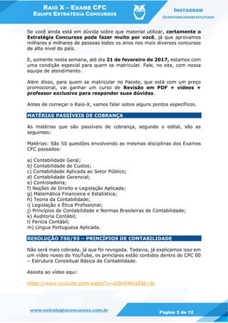 RAIO X – EXAME CFC
EQUIPE ESTRATÉGIA CONCURSOS
INSTAGRAM
@CONTABILIDADEFACILITADA
www.estrategiaconcursos.com.br Página 3 de 12
Se você ainda está em dúvida sobre que material utilizar, certamente o
Estratégia Concursos pode fazer muito por você, já que aprovamos
milhares e milhares de pessoas todos os anos nos mais diversos concursos
de alto nível do país.
E, somente nesta semana, até dia 21 de fevereiro de 2017, estamos com
uma condição especial para quem se matricular. Fale, no site, com nossa
equipe de atendimento.
Além disso, para quem se matricular no Pacote, que está com um preço
promocional, vai ganhar um curso de Revisão em PDF + vídeos +
professor exclusivo para responder suas dúvidas.
Antes de começar o Raio-X, vamos falar sobre alguns pontos específicos.
MATÉRIAS PASSÍVEIS DE COBRANÇA
As matérias que são passíveis de cobrança, segundo o edital, são as
seguintes:
Matérias: São 50 questões envolvendo as mesmas disciplinas dos Exames
CFC passados:
a) Contabilidade Geral;
b) Contabilidade de Custos;
c) Contabilidade Aplicada ao Setor Público;
d) Contabilidade Gerencial;
e) Controladoria;
f) Noções de Direito e Legislação Aplicada;
g) Matemática Financeira e Estatística;
h) Teoria da Contabilidade;
i) Legislação e Ética Profissional;
j) Princípios de Contabilidade e Normas Brasileiras de Contabilidade;
k) Auditoria Contábil;
l) Perícia Contábil;
m) Língua Portuguesa Aplicada.
RESOLUÇÃO 750/93 – PRINCÍPIOS DE CONTABILIDADE
Não será mais cobrada, já que foi revogada. Todavia, já explicamos isso em
um vídeo nosso do YouTube, os princípios estão contidos dentro do CPC 00
– Estrutura Conceitual Básica da Contabilidade.
Assista ao vídeo aqui:
https://www.youtube.com/watch?v=oI9k4rNlvzE&t=9s
 