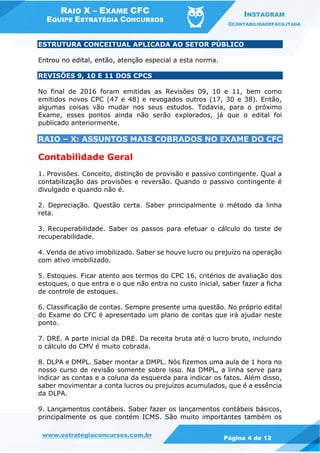 RAIO X – EXAME CFC
EQUIPE ESTRATÉGIA CONCURSOS
INSTAGRAM
@CONTABILIDADEFACILITADA
www.estrategiaconcursos.com.br Página 4 de 12
ESTRUTURA CONCEITUAL APLICADA AO SETOR PÚBLICO
Entrou no edital, então, atenção especial a esta norma.
REVISÕES 9, 10 E 11 DOS CPCS
No final de 2016 foram emitidas as Revisões 09, 10 e 11, bem como
emitidos novos CPC (47 e 48) e revogados outros (17, 30 e 38). Então,
algumas coisas vão mudar nos seus estudos. Todavia, para o próximo
Exame, esses pontos ainda não serão explorados, já que o edital foi
publicado anteriormente.
RAIO – X: ASSUNTOS MAIS COBRADOS NO EXAME DO CFC
Contabilidade Geral
1. Provisões. Conceito, distinção de provisão e passivo contingente. Qual a
contabilização das provisões e reversão. Quando o passivo contingente é
divulgado e quando não é.
2. Depreciação. Questão certa. Saber principalmente o método da linha
reta.
3. Recuperabilidade. Saber os passos para efetuar o cálculo do teste de
recuperabilidade.
4. Venda de ativo imobilizado. Saber se houve lucro ou prejuízo na operação
com ativo imobilizado.
5. Estoques. Ficar atento aos termos do CPC 16, critérios de avaliação dos
estoques, o que entra e o que não entra no custo inicial, saber fazer a ficha
de controle de estoques.
6. Classificação de contas. Sempre presente uma questão. No próprio edital
do Exame do CFC é apresentado um plano de contas que irá ajudar neste
ponto.
7. DRE. A parte inicial da DRE. Da receita bruta até o lucro bruto, incluindo
o cálculo do CMV é muito cobrada.
8. DLPA e DMPL. Saber montar a DMPL. Nós fizemos uma aula de 1 hora no
nosso curso de revisão somente sobre isso. Na DMPL, a linha serve para
indicar as contas e a coluna da esquerda para indicar os fatos. Além disso,
saber movimentar a conta lucros ou prejuízos acumulados, que é a essência
da DLPA.
9. Lançamentos contábeis. Saber fazer os lançamentos contábeis básicos,
principalmente os que contém ICMS. São muito importantes também os
 