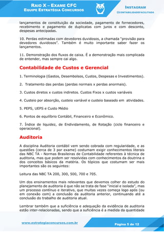 RAIO X – EXAME CFC
EQUIPE ESTRATÉGIA CONCURSOS
INSTAGRAM
@CONTABILIDADEFACILITADA
www.estrategiaconcursos.com.br Página 5 de 12
lançamentos de constituição da sociedade, pagamento de fornecedores,
recebimento e pagamento de duplicatas com juros e com desconto,
despesas antecipadas.
10. Perdas estimadas com devedores duvidosos, a chamada “provisão para
devedores duvidosos”. Também é muito importante saber fazer os
lançamentos.
11. Demonstração dos fluxos de caixa. É a demonstração mais complicada
de entender, mas sempre cai algo.
Contabilidade de Custos e Gerencial
1. Terminologia (Gastos, Desembolsos, Custos, Despesas e Investimentos).
2. Tratamento das perdas (perdas normais x perdas anormais).
3. Custos diretos x custos indiretos. Custos Fixos x custos variáveis
4. Custeio por absorção, custeio variável e custeio baseado em atividades.
5. PEPS, UEPS e Custo Médio
6. Pontos de equilíbrio Contábil, Financeiro e Econômico.
7. Índice de liquidez, de Endividamento, de Rotação (ciclo financeiro e
operacional).
Auditoria
A disciplina Auditoria contábil vem sendo cobrada com regularidade, e as
questões (cerca de 3 por exame) costumam exigir conhecimentos literais
das NBC TA - Normas Brasileiras de Contabilidade referentes à técnica de
auditoria, mas que podem ser resolvidas com conhecimentos da doutrina e
dos conceitos básicos da matéria. Os tópicos que costumam ser mais
importantes são os seguintes:
Leitura das NBC TA 200, 300, 500, 700 e 705.
Um dos ensinamentos mais relevantes que devemos colher do estudo do
planejamento de auditoria é que não se trata de fase “inicial e isolada”, mas
um processo contínuo e iterativo, que muitas vezes começa logo após (ou
em conexão com) a conclusão da auditoria anterior, continuando até a
conclusão do trabalho de auditoria atual.
Lembrar também que a suficiência e adequação da evidência de auditoria
estão inter-relacionadas, sendo que a suficiência é a medida da quantidade
 