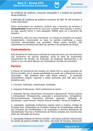 RAIO X – EXAME CFC
EQUIPE ESTRATÉGIA CONCURSOS
INSTAGRAM
@CONTABILIDADEFACILITADA
www.estrategiaconcursos.com.br Página 6 de 12
de evidência de auditoria, enquanto adequação é a medida da qualidade
dessa evidência.
A definição de evidência de auditoria constante da NBC TA 500 também é
muito importante.
Sobre amostragem em auditoria, lembrar que o tamanho da amostra é
inversamente proporcional ao risco que o auditor está disposto a aceitar,
ou seja, quanto menor o risco desejado, MAIOR deve ser o tamanho da
amostra.
E finalmente, além de mais importante, é o estudo do Relatório do Auditor
Independente, relacionando os tipos de opinião modificada a casos
concretos apresentados nas questões. Neste ponto também são
importantes os conceitos dos tipos de opinião e do parágrafo de ênfase.
Controladoria
Esta disciplina foi muito pouco cobrada ao longo dos anos, por isso devemos
nos concentrar em poucos aspectos, como os tipos de orçamentos
(Orçamentos de Vendas, de Produção, de Despesas Operacionais e de
Caixa) e nos conceitos básicos de controladoria (função do controller).
Perícia
O Exame de Suficiência tem exigido em média três ou quatro questões de
Perícia Contábil, isto é, aquela quantidade que pode ser o diferencial na sua
aprovação. Não podemos abrir mão dessa matéria. O conteúdo
programático exigido, segundo o edital publicado pela FBC para essa
disciplina será:
1. Conceito: Definição, classificação, finalidade.
2. Aspectos Profissionais: Perfil profissional do perito.
3. Aspectos Técnico, Doutrinário, Processual e Operacional: Perícia Judicial
e Extrajudicial –Planejamento, execução e procedimentos. Competência
técnico-profissional. Honorários Periciais. Quesitos. Indicação de
assistentes. Laudo Pericial. Parecer Pericial Contábil. Termo de Diligência.
4. Legislação: Legislação profissional vigente sobre a matéria. Código de
Processo Civil. Disposições do Conselho Federal de Contabilidade relativas
aos Princípios de Contabilidade e às resoluções e Normas Brasileiras de
Contabilidade Técnicas e Profissionais de Perícia editadas até noventa dias
antes da realização do Exame.
5. Aplicações Práticas de Perícia Contábil: Aplicações práticas relacionadas
ao campo da perícia contábil, tais como: apuração de haveres, dissolução
 
