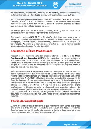 RAIO X – EXAME CFC
EQUIPE ESTRATÉGIA CONCURSOS
INSTAGRAM
@CONTABILIDADEFACILITADA
www.estrategiaconcursos.com.br Página 7 de 12
de sociedades, inventários, prestações de contas, contratos financeiros,
sistema financeiro de habitação e cálculos trabalhistas, entre outros.
As normas que precisamos estudar para o exame são: NBC PP 01 – Perito
Contábil e NBC TP 01 – Perícia Contábil. São normas relativamente
pequenas e vale a pena dar uma lida, pois a banca tem cobrado questões
que exigem a literalidade dessas normas.
No que tange a NBC PP 01 – Perito Contábil, a FBC gosta de confundir os
candidatos com os temas: Impedimento e suspeição.
Por sua vez, sobre a NBC TP 01 – Perícia Contábil, tem sido praxe a banca
exigir os conceitos de procedimentos periciais, a saber: exame, vistoria,
indagação, investigação, arbitramento, mensuração, avaliação e
certificação. Ademais, precisamos estar atentos ao que a norma aborda
sobre o Laudo e Parecer Pericial Contábil.
Legislação e Ética Profissional
Pessoal, nessa disciplina vale dar especial atenção ao Código de Ética
Profissional do Contador (CEPC). As questões, em regra, exigem a
literalidade do CEPC. Em nosso curso transcrevemos todo o Código de Ética,
destacando e esquematizando aquilo que achamos mais provável de ser
exigido na prova, além de comentar todas as questões exigidas sobre o
assunto nos últimos Exames.
Além desse assunto, é importante saber os principais pontos da NBC PG
100 – Aplicação Geral aos Profissionais da Contabilidade. Na essência essa
Norma pode ser considerada um “código de ética novo” alinhado às normas
internacionais. A NBC PG 100 trata de assuntos importantes no contexto da
Ética Profissional. É por isso que a Norma se chama “Aplicação Geral aos
Profissionais da Contabilidade”. Os 6 (seis) assuntos tratados (princípios
éticos; Integridade; Objetividade; Competência e zelo profissionais; Sigilo
profissional; e Comportamento profissional) são aspectos básicos de
observância obrigatória no desenvolvimento da profissão contábil. Há uma
boa probabilidade de o assunto ser exigido no próximo Exame. Os demais
assuntos presentes no edital não vem sendo alvo de exigência nos últimos
Exames.
Teoria da Contabilidade
Galera, no âmbito dessa disciplina o que realmente vem sendo explorado
em prova é a NBC TG 00 – Estrutura Conceitual. Em todos os últimos
Exames essa norma foi explorada em prova. Logo, o foco total deve ser
nessa norma em sua reta final de estudo/revisão.
 