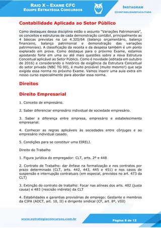 RAIO X – EXAME CFC
EQUIPE ESTRATÉGIA CONCURSOS
INSTAGRAM
@CONTABILIDADEFACILITADA
www.estrategiaconcursos.com.br Página 8 de 12
Contabilidade Aplicada ao Setor Público
Como destaques dessa disciplina estão o assunto “Variações Patrimoniais”,
os conceitos e estruturas de cada demonstração contábil, principalmente as
4 básicas previstas na Lei 4.320/64 (balanço orçamentário, balanço
financeiro, balanço patrimonial e demonstração das variações
patrimoniais). A classificação da receita e da despesa também é um ponto
explorado em prova. Como destaque para o próximo Exame, estamos
apostando forte em uma ou até mais questões sobre a nova Estrutura
Conceitual aplicável ao Setor Público. Como é novidade (editada em outubro
de 2016) e considerando o histórico de exigência da Estrutura Conceitual
do setor privado (NBC TG 00), é muito provável (muito mesmo!) que seja
exigida essa norma no próximo Exame. Vamos inserir uma aula extra em
nosso curso especialmente para abordar essa norma.
Direitos
Direito Empresarial
1. Conceito de empresário.
2. Saber diferenciar empresário individual de sociedade empresário.
3. Saber a diferença entre empresa, empresário e estabelecimento
empresarial.
4. Conhecer as regras aplicáveis às sociedades entre cônjuges e ao
empresário individual casado.
5. Condições para se constituir uma EIRELI.
Direito do Trabalho
1. Figura jurídica do empregador: CLT, arts. 2º e 448
2. Contrato de Trabalho: dar ênfase na formalização e nos contratos por
prazo determinado (CLT, arts. 442, 443, 445 e 451) e nos casos de
suspensão e interrupção contratuais (em especial, previstos no art. 473 da
CLT)
3. Extinção do contrato de trabalho: Focar nas alíneas dos arts. 482 (justa
causa) e 483 (rescisão indireta) da CLT
4. Estabilidades e garantias provisórias de emprego: Gestante e membros
da CIPA (ADCT, art. 10, II) e dirigente sindical (CF, art. 8º, VIII)
 