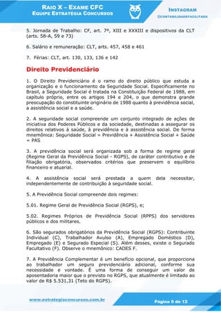 RAIO X – EXAME CFC
EQUIPE ESTRATÉGIA CONCURSOS
INSTAGRAM
@CONTABILIDADEFACILITADA
www.estrategiaconcursos.com.br Página 9 de 12
5. Jornada de Trabalho: CF, art. 7º, XIII e XXXIII e dispositivos da CLT
(arts. 58-A, 59 e 73)
6. Salário e remuneração: CLT, arts. 457, 458 e 461
7. Férias: CLT, art. 130, 133, 136 e 142
Direito Previdenciário
1. O Direito Previdenciário é o ramo do direito público que estuda a
organização e o funcionamento da Seguridade Social. Especificamente no
Brasil, a Seguridade Social é tratada na Constituição Federal de 1988, em
capítulo próprio, entre os artigos 194 e 204, o que demonstra grande
preocupação do constituinte originário de 1988 quanto à previdência social,
a assistência social e a saúde.
2. A seguridade social compreende um conjunto integrado de ações de
iniciativa dos Poderes Públicos e da sociedade, destinadas a assegurar os
direitos relativos à saúde, à previdência e à assistência social. De forma
mnemônica: Seguridade Social = Previdência + Assistência Social + Saúde
= PAS
3. A previdência social será organizada sob a forma de regime geral
(Regime Geral da Previdência Social - RGPS), de caráter contributivo e de
filiação obrigatória, observados critérios que preservem o equilíbrio
financeiro e atuarial.
4. A assistência social será prestada a quem dela necessitar,
independentemente de contribuição à seguridade social.
5. A Previdência Social compreende dois regimes:
5.01. Regime Geral de Previdência Social (RGPS), e;
5.02. Regimes Próprios de Previdência Social (RPPS) dos servidores
públicos e dos militares.
6. São segurados obrigatórios da Previdência Social (RGPS): Contribuinte
Individual (C), Trabalhador Avulso (A), Empregado Doméstico (D),
Empregado (E) e Segurado Especial (S). Além desses, existe o Segurado
Facultativo (F). Observe o mnemônico: CADES F.
7. A Previdência Complementar é um benefício opcional, que proporciona
ao trabalhador um seguro previdenciário adicional, conforme sua
necessidade e vontade. É uma forma de conseguir um valor de
aposentadoria maior que o previsto no RGPS, que atualmente é limitado ao
valor de R$ 5.531,31 (Teto do RGPS).
 