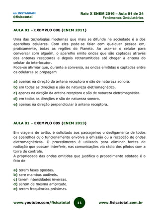 www.youtube.com/fisicatotal www.fisicatotal.com.br11
Raio X ENEM 2016 – Aula 01 de 24
Fenômenos Ondulatórios
no INSTAGRAM
@fisicatotal
AULA 01 – EXEMPLO 008 (ENEM 2011)
Uma das tecnologias modernas que mais se difunde na sociedade é a dos
aparelhos celulares. Com eles pode-se falar com qualquer pessoa em,
praticamente, todas as regiões do Planeta. Ao usar-se o celular para
conversar com alguém, o aparelho emite ondas que são captadas através
das antenas receptoras e depois retransmitidas até chegar à antena do
celular do interlocutor.
Pode-se afirmar que, durante a conversa, as ondas emitidas e captadas entre
os celulares se propagam
a) apenas na direção da antena receptora e são de natureza sonora.
b) em todas as direções e são de natureza eletromagnética.
c) apenas na direção da antena receptora e são de natureza eletromagnética.
d) em todas as direções e são de natureza sonora.
e) apenas na direção perpendicular à antena receptora.
AULA 01 – EXEMPLO 009 (ENEM 2013)
Em viagens de avião, é solicitado aos passageiros o desligamento de todos
os aparelhos cujo funcionamento envolva a emissão ou a recepção de ondas
eletromagnéticas. O procedimento é utilizado para eliminar fontes de
radiação que possam interferir, nas comunicações via rádio dos pilotos com a
torre de controle.
A propriedade das ondas emitidas que justifica o procedimento adotado é o
fato de
a) terem fases opostas.
b) sere mambas audíveis.
c) terem intensidades inversas.
d) serem de mesma amplitude.
e) terem frequências próximas.
 