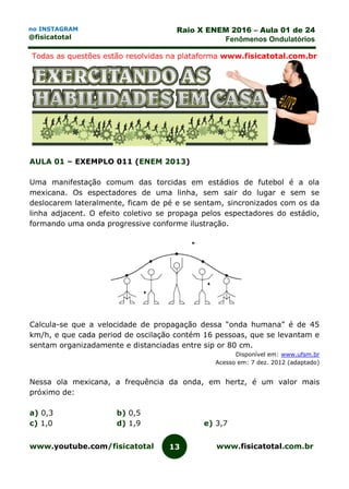 www.youtube.com/fisicatotal www.fisicatotal.com.br13
Raio X ENEM 2016 – Aula 01 de 24
Fenômenos Ondulatórios
no INSTAGRAM
@fisicatotal
Todas as questões estão resolvidas na plataforma www.fisicatotal.com.br
AULA 01 – EXEMPLO 011 (ENEM 2013)
Uma manifestação comum das torcidas em estádios de futebol é a ola
mexicana. Os espectadores de uma linha, sem sair do lugar e sem se
deslocarem lateralmente, ficam de pé e se sentam, sincronizados com os da
linha adjacent. O efeito coletivo se propaga pelos espectadores do estádio,
formando uma onda progressive conforme ilustração.
Calcula-se que a velocidade de propagação dessa “onda humana” é de 45
km/h, e que cada period de oscilação contém 16 pessoas, que se levantam e
sentam organizadamente e distanciadas entre sip or 80 cm.
Disponível em: www.ufsm.br
Acesso em: 7 dez. 2012 (adaptado)
Nessa ola mexicana, a frequência da onda, em hertz, é um valor mais
próximo de:
a) 0,3 b) 0,5
c) 1,0 d) 1,9 e) 3,7
 