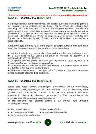 www.youtube.com/fisicatotal www.fisicatotal.com.br14
Raio X ENEM 2016 – Aula 01 de 24
Fenômenos Ondulatórios
no INSTAGRAM
@fisicatotal
Todas as questões estão resolvidas na plataforma www.fisicatotal.com.br
AULA 01 – EXEMPLO 012 (ENEM 200)
A ultrassonografia, também chamada de ecografia, é uma técnica de geração
de imagens muito utilizada em medicina. Ela se baseia na reflexão que
ocorre quando um pulso de ultrassom, emitido pelo aparelho colocado em
contato com a pele, atravessa a superfície que separa um órgão do outro,
produzindo ecos que podem ser captados de volta pelo aparelho. Para a
observação de detalhes no interior do corpo, os pulsos sonoros emitidos têm
frequências altíssimas, de até 30 MHz, ou seja, 30 milhões de oscilações a
cada segundo.
A determinação de distâncias entre órgãos do corpo humano feita com esse
aparelho fundamenta-se em duas variáveis imprescindíveis:
a) a intensidade do som produzido pelo aparelho e a frequência desses sons.
b) a quantidade de luz usada para gerar as imagens no aparelho e a
velocidade do som nos tecidos.
c) a quantidade de pulsos emitidos pelo aparelho a cada segundo e a
frequência dos sons emitidos pelo aparelho.
d) a velocidade do som no interior dos tecidos e o tempo entre os ecos
produzidos pelas superfícies dos órgãos.
e) o tempo entre os ecos produzidos pelos órgãos e a quantidade de pulsos
emitidos a cada segundo pelo aparelho.
AULA 01 – EXEMPLO 013 (ENEM 2012)
Nossa pele possui células que reagem à indicência de luz ultravioleta,
responsável pela pigmentação da pele. Pensando em se bronzear, uma
garota vestiu um biquíni, acendeu a luz de seu quarto e deitou-se
exatamente abaixo da lâmpada incandescente. Após várias horas ela
percebeu que não conseguiu resultado algum.
O bronzeamente não ocorreu porque a luz emitida pela lâmpada
incandescente é de:
a) baixa intensidade. b) baixa frequência.
c) um espectro contínuo. d) amplitude inadequada.
e) curto comprimento de onda.
 