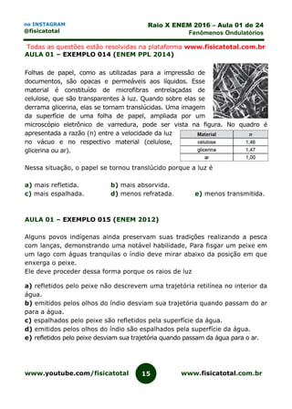 www.youtube.com/fisicatotal www.fisicatotal.com.br15
Raio X ENEM 2016 – Aula 01 de 24
Fenômenos Ondulatórios
no INSTAGRAM
@fisicatotal
Todas as questões estão resolvidas na plataforma www.fisicatotal.com.br
AULA 01 – EXEMPLO 014 (ENEM PPL 2014)
Folhas de papel, como as utilizadas para a impressão de
documentos, são opacas e permeáveis aos líquidos. Esse
material é constituído de microfibras entrelaçadas de
celulose, que são transparentes à luz. Quando sobre elas se
derrama glicerina, elas se tornam translúcidas. Uma imagem
da superfície de uma folha de papel, ampliada por um
microscópio eletrônico de varredura, pode ser vista na figura. No quadro é
apresentada a razão (n) entre a velocidade da luz
no vácuo e no respectivo material (celulose,
glicerina ou ar).
Nessa situação, o papel se tornou translúcido porque a luz é
a) mais refletida. b) mais absorvida.
c) mais espalhada. d) menos refratada. e) menos transmitida.
AULA 01 – EXEMPLO 015 (ENEM 2012)
Alguns povos indígenas ainda preservam suas tradições realizando a pesca
com lanças, demonstrando uma notável habilidade, Para fisgar um peixe em
um lago com águas tranquilas o índio deve mirar abaixo da posição em que
enxerga o peixe.
Ele deve proceder dessa forma porque os raios de luz
a) refletidos pelo peixe não descrevem uma trajetória retilínea no interior da
água.
b) emitidos pelos olhos do índio desviam sua trajetória quando passam do ar
para a água.
c) espalhados pelo peixe são refletidos pela superfície da água.
d) emitidos pelos olhos do índio são espalhados pela superfície da água.
e) refletidos pelo peixe desviam sua trajetória quando passam da água para o ar.
 