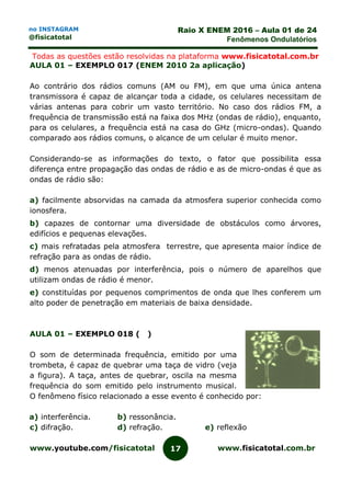 www.youtube.com/fisicatotal www.fisicatotal.com.br17
Raio X ENEM 2016 – Aula 01 de 24
Fenômenos Ondulatórios
no INSTAGRAM
@fisicatotal
Todas as questões estão resolvidas na plataforma www.fisicatotal.com.br
AULA 01 – EXEMPLO 017 (ENEM 2010 2a aplicação)
Ao contrário dos rádios comuns (AM ou FM), em que uma única antena
transmissora é capaz de alcançar toda a cidade, os celulares necessitam de
várias antenas para cobrir um vasto território. No caso dos rádios FM, a
frequência de transmissão está na faixa dos MHz (ondas de rádio), enquanto,
para os celulares, a frequência está na casa do GHz (micro-ondas). Quando
comparado aos rádios comuns, o alcance de um celular é muito menor.
Considerando-se as informações do texto, o fator que possibilita essa
diferença entre propagação das ondas de rádio e as de micro-ondas é que as
ondas de rádio são:
a) facilmente absorvidas na camada da atmosfera superior conhecida como
ionosfera.
b) capazes de contornar uma diversidade de obstáculos como árvores,
edifícios e pequenas elevações.
c) mais refratadas pela atmosfera terrestre, que apresenta maior índice de
refração para as ondas de rádio.
d) menos atenuadas por interferência, pois o número de aparelhos que
utilizam ondas de rádio é menor.
e) constituídas por pequenos comprimentos de onda que lhes conferem um
alto poder de penetração em materiais de baixa densidade.
AULA 01 – EXEMPLO 018 ( )
O som de determinada frequência, emitido por uma
trombeta, é capaz de quebrar uma taça de vidro (veja
a figura). A taça, antes de quebrar, oscila na mesma
frequência do som emitido pelo instrumento musical.
O fenômeno físico relacionado a esse evento é conhecido por:
a) interferência. b) ressonância.
c) difração. d) refração. e) reflexão
 