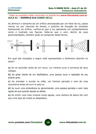 www.youtube.com/fisicatotal www.fisicatotal.com.br18
Raio X ENEM 2016 – Aula 01 de 24
Fenômenos Ondulatórios
no INSTAGRAM
@fisicatotal
Todas as questões estão resolvidas na plataforma www.fisicatotal.com.br
AULA 01 – EXEMPLO 019 (ENEM 2011)
Ao diminuir o tamanho de um orifício atravessado por um feixe de luz, passa
menos luz por intervalo de tempo, e próximo da situação de completo
fechamento do orifício, verifica-se que a luz apresenta um comportamento
como o ilustrado nas figuras. Sabe-se que o som, dentro de suas
particularidades, também pode se comportar desta forma.
Em qual das situações a seguir está representado o fenômeno descrito no
texto?
a) Ao se esconder atrás de um muro, um menino ouve a conversa de seus
colegas.
b) Ao gritar diante de um desfiladeiro, uma pessoa ouve a repetição do seu
próprio grito.
c) Ao encostar o ouvido no chão, um homem percebe o som de uma
locomotiva antes de ouvi-lo pelo ar.
d) Ao ouvir uma ambulância se aproximando, uma pessoa percebe o som mais
agudo do que quando aquela se afasta.
e) Ao emitir uma nota musical muito aguda, uma cantora de ópera faz com
que uma taça de cristal se despedace.
 