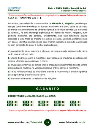 www.youtube.com/fisicatotal www.fisicatotal.com.br19
Raio X ENEM 2016 – Aula 01 de 24
Fenômenos Ondulatórios
no INSTAGRAM
@fisicatotal
Todas as questões estão resolvidas na plataforma www.fisicatotal.com.br
AULA 01 – EXEMPLO 020 ( )
Ao assistir, pela televisão, a uma corrida de Fórmula 1, Abigobal percebe que
sempre que há uma mudança na tomada da câmera e o carro deixa de ser visto
de frente (se aproximando da câmera) e passa a ser visto por trás (se afastando
da câmera), há uma mudança significativa no “ronco do motor”. Abigobal, num
primeiro momento, até acredita, erradamente, que esse fenômeno estaria
associado a uma troca de marcha no câmbio do carro. Contudo, pensando mais
um pouco, identifica que fenômeno físico melhor explicaria o ocorrido. A alteração
no som percebido do motor é melhor explicada pelo:
a) aquecimento do ar próximo a câmera, devido a rápida passagem do carro
de F1 nos arredores dela.
b) efeito dinâmico sobre o microfone, provocado pela mudança de referencial
inercial utilizado para observar o carro.
c) mudança no intervalo de tempo entre a chegada de duas frentes de onda sonora
provocada pela mudança na velocidade relativa entre o carro e o microfone.
d) mau funcionamento do microfone devido a interferência eletromagnética
dos dispositivos eletrônicos do carro.
e) mau funcionamento do televisor de Abigobal.
G A B A R I T O
EXERCITANDO as HABILIDADES em CASA:
011 C 012 D 013 B 014 D 015 E
016 E 017 B 018 B 019 A 020 C
Todas as questões estão resolvidas na plataforma www.fisicatotal.com.br
 