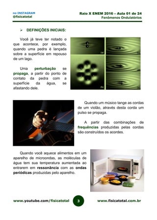 www.youtube.com/fisicatotal www.fisicatotal.com.br3
Raio X ENEM 2016 – Aula 01 de 24
Fenômenos Ondulatórios
no INSTAGRAM
@fisicatotal
 DEFINIÇÕES INICIAIS:
Você já teve ter notado o
que acontece, por exemplo,
quando uma pedra é lançada
sobre a superfície em repouso
de um lago.
Uma perturbação se
propaga, a partir do ponto de
contato da pedra com a
superfície da água, se
afastando dele.
Quando um músico tange as cordas
de um violão, através desta corda um
pulso se propaga.
A partir das combinações de
frequências produzidas pelas cordas
são construídos os acordes.
Quando você aquece alimentos em um
aparelho de microondas, as moléculas de
água tem sua temperatura aumentada ao
entrarem em ressonância com as ondas
periódicas produzidas pelo aparelho.
 