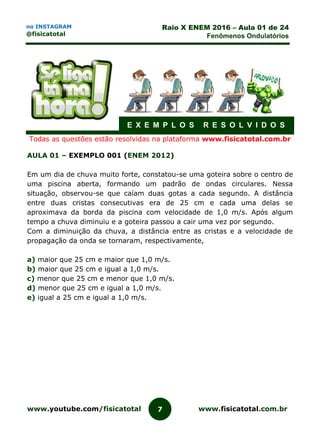 www.youtube.com/fisicatotal www.fisicatotal.com.br7
Raio X ENEM 2016 – Aula 01 de 24
Fenômenos Ondulatórios
no INSTAGRAM
@fisicatotal
E X E M P L O S R E S O L V I D O S
Todas as questões estão resolvidas na plataforma www.fisicatotal.com.br
AULA 01 – EXEMPLO 001 (ENEM 2012)
Em um dia de chuva muito forte, constatou-se uma goteira sobre o centro de
uma piscina aberta, formando um padrão de ondas circulares. Nessa
situação, observou-se que caíam duas gotas a cada segundo. A distância
entre duas cristas consecutivas era de 25 cm e cada uma delas se
aproximava da borda da piscina com velocidade de 1,0 m/s. Após algum
tempo a chuva diminuiu e a goteira passou a cair uma vez por segundo.
Com a diminuição da chuva, a distância entre as cristas e a velocidade de
propagação da onda se tornaram, respectivamente,
a) maior que 25 cm e maior que 1,0 m/s.
b) maior que 25 cm e igual a 1,0 m/s.
c) menor que 25 cm e menor que 1,0 m/s.
d) menor que 25 cm e igual a 1,0 m/s.
e) igual a 25 cm e igual a 1,0 m/s.
 