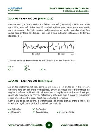 www.youtube.com/fisicatotal www.fisicatotal.com.br8
Raio X ENEM 2016 – Aula 01 de 24
Fenômenos Ondulatórios
no INSTAGRAM
@fisicatotal
AULA 01 – EXEMPLO 002 (ENEM 2013)
Em um piano, o Dó Central e a próxima nota Dó (Dó Maior) apresentam sons
parecidos, mas não idênticos. É possível utilizar programas computacionais
para expressar o formato dessas ondas sonoras em cada uma das situações
como apresentado nas figuras, em que estão indicados intervalos de tempo
idênticos (T).
A razão entre as frequências do Dó Central e do Dó Maior é de:
a) ½ b) 2
c) 1 d) ¼ e) 4
AULA 01 – EXEMPLO 003 (ENEM 2010)
As ondas eletromagnéticas, como a luz visível e as ondas de rádio, viajam
em linha reta em um meio homogêneo. Então, as ondas de rádio emitidas na
região litorânea do Brasil não alcançariam a região amazônica do Brasil por
causa da curvatura da Terra. Entretanto sabemos que é possível transmitir
ondas de rádio entre essas localidades devido à ionosfera.
Com a ajuda da ionosfera, a transmissão de ondas planas entre o litoral do
Brasil e a região amazônica é possível por meio da:
a) Reflexão. b) Refração.
c) Difração. d) Polarização. e) Interferência.
 