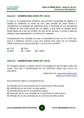 www.youtube.com/fisicatotal www.fisicatotal.com.br9
Raio X ENEM 2016 – Aula 01 de 24
Fenômenos Ondulatórios
no INSTAGRAM
@fisicatotal
AULA 01 – EXEMPLO 004 (ENEM PPL 2014)
O sonar é um equipamento eletrônico que permite a localização de objetos e a
medida de distâncias no fundo do mar, pela emissão de sinais sônicos e
ultrassônicos e a recepção dos respectivos ecos. O fenômeno do eco corresponde
à reflexão de uma onda sonora por um objeto, a qual volta ao receptor pouco
tempo depois de o som ser emitido. No caso do ser humano, o ouvido é capaz de
distinguir sons separados por, no mínimo, 0,1 segundo.
Considerando uma condição em que a velocidade do som no ar é 340 m/s,
qual é a distância mínima a que uma pessoa deve estar de um anteparo
refletor para que se possa distinguir o eco do som emitido?
a) 17m b) 34m
c) 68m d) 1 700m e) 3 400m
AULA 01 – EXEMPLO 005 (ENEM PPL 2014)
As miragens existem e podem induzir à percepção de que há água onde não
existe. Elas são a manifestação de um fenômeno óptico que ocorre na
atmosfera.
Disponível em: www.invivo.fiocruz.br
Acesso em 29 fev 2012
Esse fenômeno óptico é consequência da
a) refração da luz nas camadas de ar próximas do chão quente.
b) reflexão da luz ao incidir no solo quente.
c) reflexão difusa da luz na superfície rugosa.
d) dispersão da luz nas camadas de ar próximas do chão quente.
e) difração da luz nas camadas de ar próximas do chão quente.
 