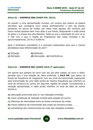 www.youtube.com/fisicatotal www.fisicatotal.com.br10
Raio X ENEM 2016 – Aula 01 de 24
Fenômenos Ondulatórios
no INSTAGRAM
@fisicatotal
AULA 01 – EXEMPLO 006 (ENEM PPL 2014)
Ao assistir a uma apresentação musical, um músico que estava na plateia
percebeu que conseguia ouvir quase perfeitamente o som da banda,
perdendo um pouco de nitidez nas notas mais agudas. Ele verificou que
havia muitas pessoas bem mais altas à sua frente, bloqueando a visão direta
do palco e o acesso aos alto-falantes. Sabe-se que a velocidade do som no ar
é 340 m/s e que a região de frequências das notas emitidas é de,
aproximadamente, 20 Hz a 4.000 Hz
Qual o fenômeno ondulatório é o principal responsável para que o músico
percebesse essa diferenciação do som?
a) Difração. b) Reflexão.
c) Refração. d) Atenuação. e) Interferência.
AULA 01 – EXEMPLO 007 (ENEM 2010 2a
aplicação)
Um garoto que passeia de carro com seu pai pela cidade, ao ouvir o rádio,
percebe que a sua estação de rádio preferida, a 94,9 FM, que opera na
banda de frequência de megahertz, tem seu sinal de transmissão superposto
pela transmissão de uma rádio pirata de mesma frequência que interfere no
sinal da emissora do centro em algumas regiões da cidade. Considerando a
situação apresentada, a rádio pirata interfere no sinal da rádio do centro
devido à:
a) atenuação promovida pelo ar nas radiações emitidas.
b) maior amplitude da radiação emitida pela estação do centro.
c) diferença de intensidade entre as fontes emissoras de ondas.
d) menor potência de transmissão das ondas da emissora pirata.
e) semelhança dos comprimentos de onda das radiações emitidas.
 
