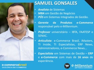 SAMUEL GONSALES
• Analista de Sistemas
• MBA em Gestão de Negócios
• PÓS em Sistemas Integrados de Gestão.
• Gerente de Produtos e-Commerce
responsável pelo e-Millennium.
• Professor universitário – IBTA, FAATESP e
SENAC.
• Articulista: e-Commerce Brasil, iMasters,
TI Inside, TI Especialistas, ERP News,
Administradores, e-Commerce News...
• Especialista em Sistemas de Gestão – ERP
e e-Commerce com mais de 16 anos de
experiência.
 