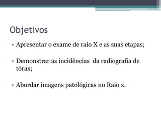 Objetivos
• Apresentar o exame de raio X e as suas etapas;
• Demonstrar as incidências da radiografia de
tórax;
• Abordar imagens patológicas no Raio x.
 